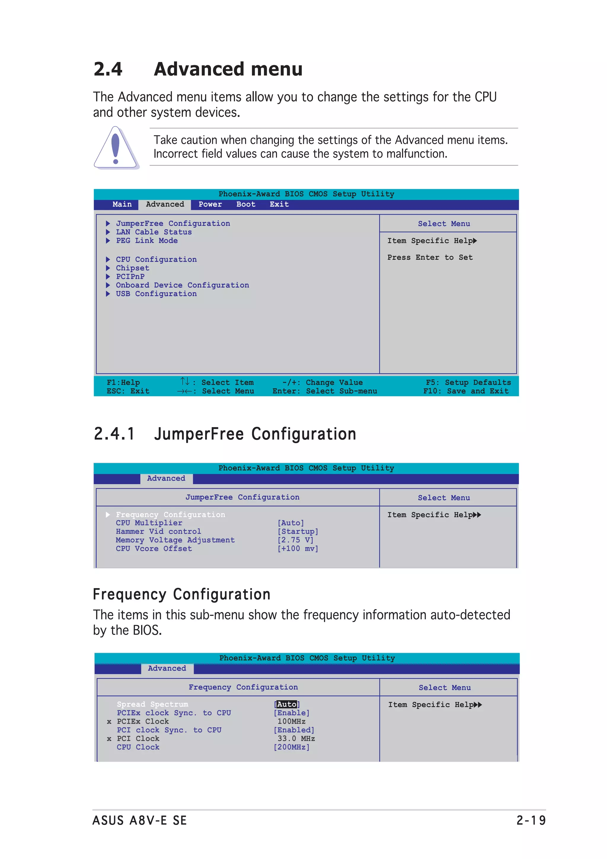 2.4           Advanced menu
The Advanced menu items allow you to change the settings for the CPU
and other system devices.

              Take caution when changing the settings of the Advanced menu items.
              Incorrect field values can cause the system to malfunction.


                           Phoenix-Award BIOS CMOS Setup Utility
   Main   Advanced     Power   Boot   Exit

   JumperFree Configuration                                           Select Menu
   LAN Cable Status
   PEG Link Mode                                                Item Specific Help

   CPU Configuration                                            Press Enter to Set
   Chipset
   PCIPnP
   Onboard Device Configuration
   USB Configuration




  F1:Help         ↑↓ : Select Item       -/+: Change Value              F5: Setup Defaults
  ESC: Exit       →←: Select Menu      Enter: Select Sub-menu          F10: Save and Exit




2.4.1         JumperFree Configuration
                           Phoenix-Award BIOS CMOS Setup Utility
          Advanced

                     JumperFree Configuration                         Select Menu
   Frequency Configuration                                      Item Specific Help
   CPU Multiplier                       [Auto]
   Hammer Vid control                   [Startup]
   Memory Voltage Adjustment            [2.75 V]
   CPU Vcore Offset                     [+100 mv]




Frequency Configuration
The items in this sub-menu show the frequency information auto-detected
by the BIOS.

                            Phoenix-Award BIOS CMOS Setup Utility
          Advanced

                     Frequency Configuration                          Select Menu
    Spread Spectrum                    [Auto]                   Item Specific Help
    PCIEx clock Sync. to CPU           [Enable]
  x PCIEx Clock                         100MHz
    PCI clock Sync. to CPU             [Enabled]
  x PCI Clock                           33.0 MHz
    CPU Clock                          [200MHz]




ASUS A8V-E SE                                                                                2-19
 