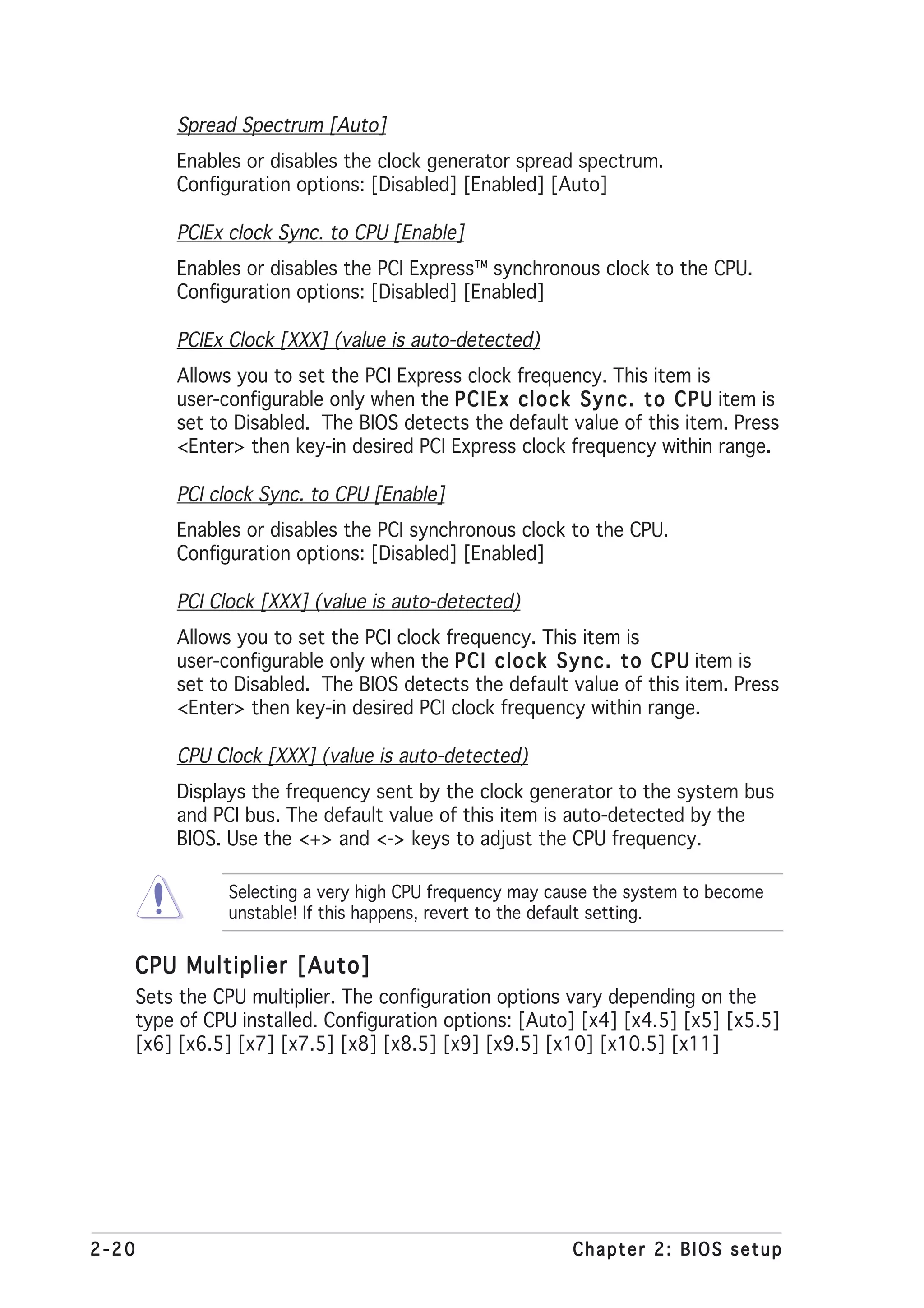 Spread Spectrum [Auto]
           Enables or disables the clock generator spread spectrum.
           Configuration options: [Disabled] [Enabled] [Auto]

           PCIEx clock Sync. to CPU [Enable]
           Enables or disables the PCI Express™ synchronous clock to the CPU.
           Configuration options: [Disabled] [Enabled]

           PCIEx Clock [XXX] (value is auto-detected)
           Allows you to set the PCI Express clock frequency. This item is
           user-configurable only when the P C I E x c l o c k S y n c . t o C P U item is
           set to Disabled. The BIOS detects the default value of this item. Press
           <Enter> then key-in desired PCI Express clock frequency within range.

           PCI clock Sync. to CPU [Enable]
           Enables or disables the PCI synchronous clock to the CPU.
           Configuration options: [Disabled] [Enabled]

           PCI Clock [XXX] (value is auto-detected)
           Allows you to set the PCI clock frequency. This item is
           user-configurable only when the P C I c l o c k S y n c . t o C P U item is
           set to Disabled. The BIOS detects the default value of this item. Press
           <Enter> then key-in desired PCI clock frequency within range.

           CPU Clock [XXX] (value is auto-detected)
           Displays the frequency sent by the clock generator to the system bus
           and PCI bus. The default value of this item is auto-detected by the
           BIOS. Use the <+> and <-> keys to adjust the CPU frequency.

                 Selecting a very high CPU frequency may cause the system to become
                 unstable! If this happens, revert to the default setting.


   CPU Multiplier [Auto]
       Sets the CPU multiplier. The configuration options vary depending on the
       type of CPU installed. Configuration options: [Auto] [x4] [x4.5] [x5] [x5.5]
       [x6] [x6.5] [x7] [x7.5] [x8] [x8.5] [x9] [x9.5] [x10] [x10.5] [x11]




2-20                                                          Chapter 2: BIOS setup
 