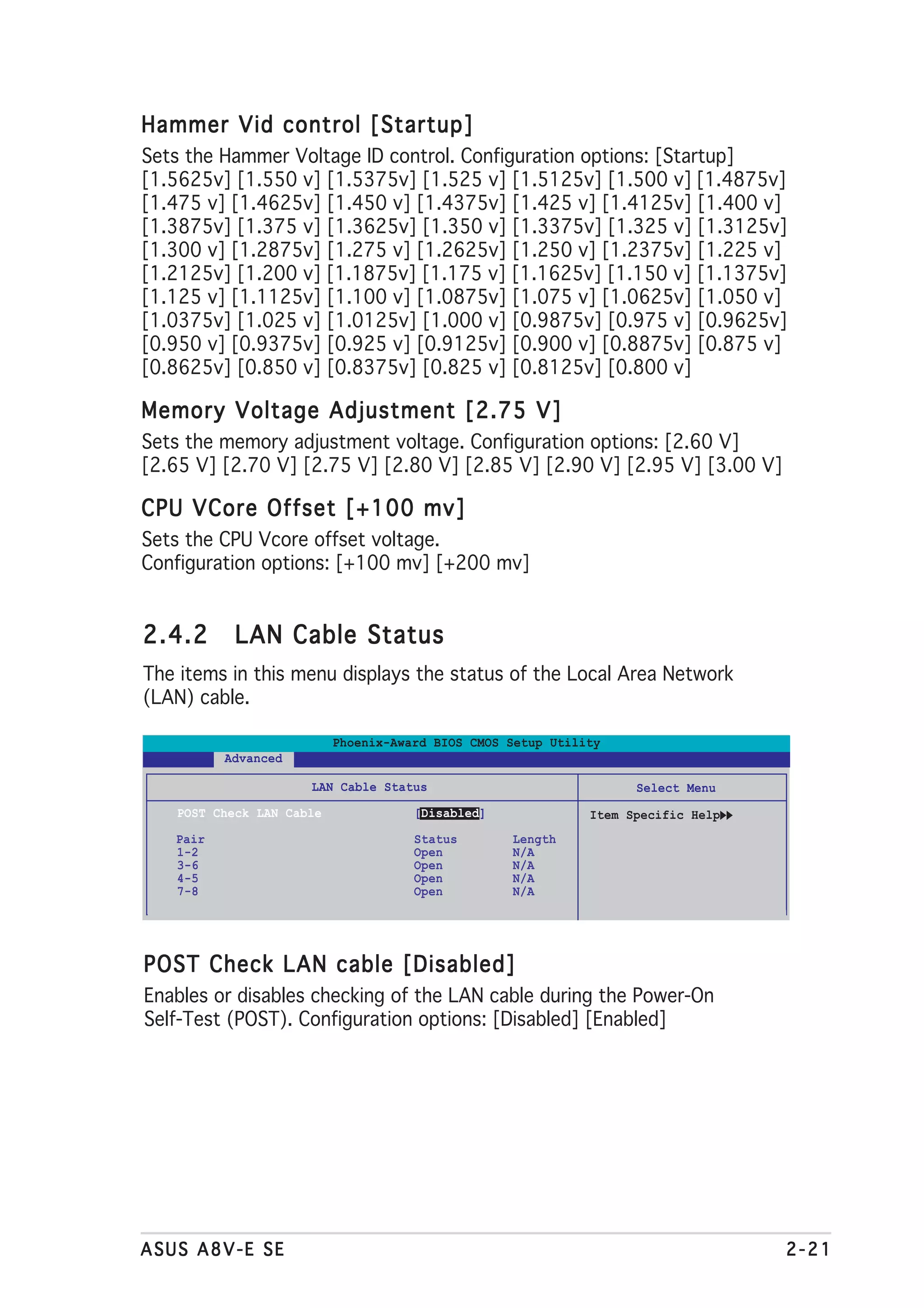 Hammer Vid control [Startup]
Sets the Hammer Voltage ID control. Configuration options: [Startup]
[1.5625v] [1.550 v] [1.5375v] [1.525 v] [1.5125v] [1.500 v] [1.4875v]
[1.475 v] [1.4625v] [1.450 v] [1.4375v] [1.425 v] [1.4125v] [1.400 v]
[1.3875v] [1.375 v] [1.3625v] [1.350 v] [1.3375v] [1.325 v] [1.3125v]
[1.300 v] [1.2875v] [1.275 v] [1.2625v] [1.250 v] [1.2375v] [1.225 v]
[1.2125v] [1.200 v] [1.1875v] [1.175 v] [1.1625v] [1.150 v] [1.1375v]
[1.125 v] [1.1125v] [1.100 v] [1.0875v] [1.075 v] [1.0625v] [1.050 v]
[1.0375v] [1.025 v] [1.0125v] [1.000 v] [0.9875v] [0.975 v] [0.9625v]
[0.950 v] [0.9375v] [0.925 v] [0.9125v] [0.900 v] [0.8875v] [0.875 v]
[0.8625v] [0.850 v] [0.8375v] [0.825 v] [0.8125v] [0.800 v]

Memory Voltage Adjustment [2.75 V]
Sets the memory adjustment voltage. Configuration options: [2.60 V]
[2.65 V] [2.70 V] [2.75 V] [2.80 V] [2.85 V] [2.90 V] [2.95 V] [3.00 V]

CPU VCore Offset [+100 mv]
Sets the CPU Vcore offset voltage.
Configuration options: [+100 mv] [+200 mv]


2.4.2      LAN Cable Status
The items in this menu displays the status of the Local Area Network
(LAN) cable.

                          Phoenix-Award BIOS CMOS Setup Utility
          Advanced

                     LAN Cable Status                              Select Menu
   POST Check LAN Cable              [Disabled]              Item Specific Help
   Pair                              Status       Length
   1-2                               Open         N/A
   3-6                               Open         N/A
   4-5                               Open         N/A
   7-8                               Open         N/A




POST Check LAN cable [Disabled]
Enables or disables checking of the LAN cable during the Power-On
Self-Test (POST). Configuration options: [Disabled] [Enabled]




ASUS A8V-E SE                                                                     2-21
 