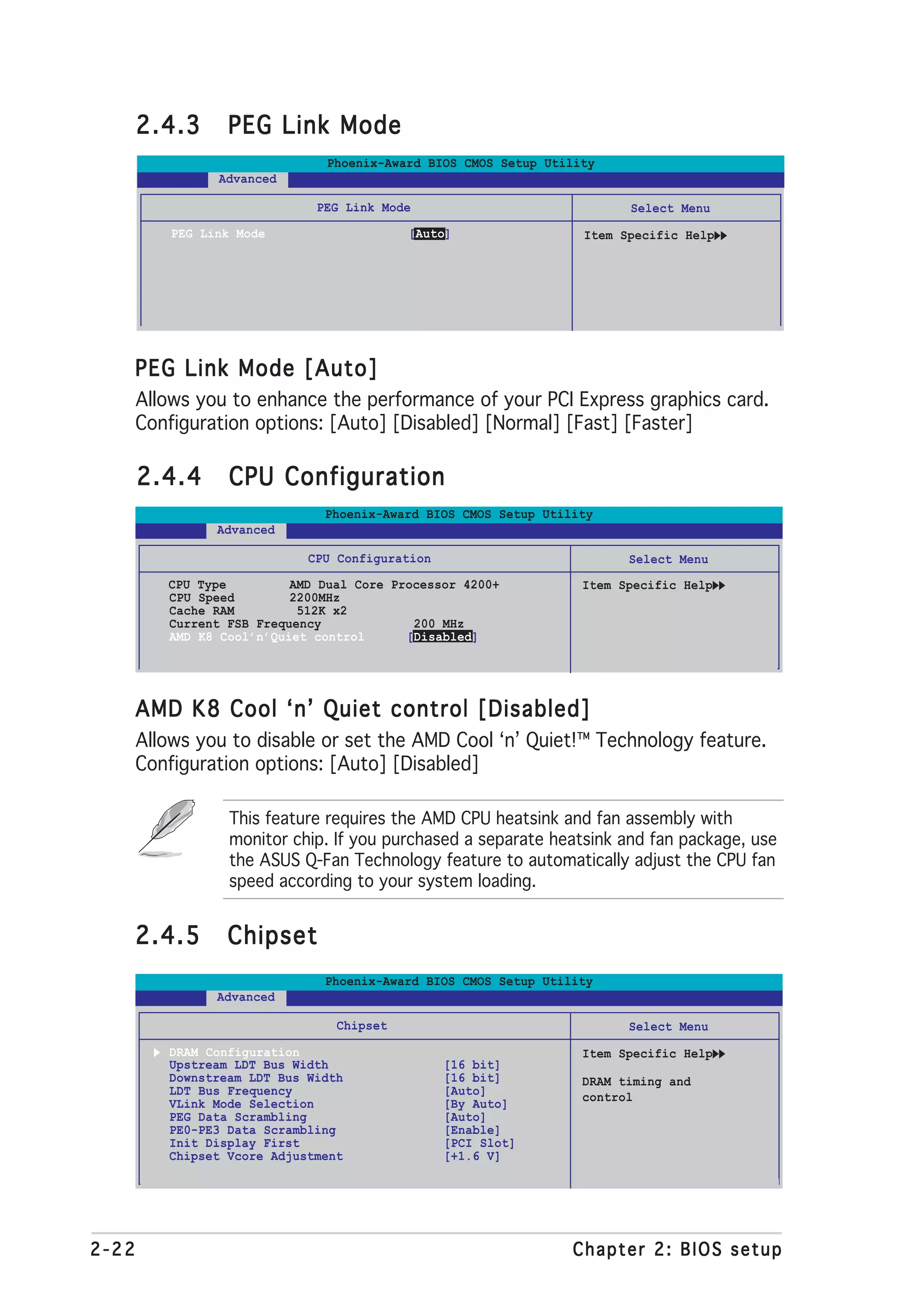 2.4.3      PEG Link Mode
                                Phoenix-Award BIOS CMOS Setup Utility
                 Advanced

                              PEG Link Mode                              Select Menu
           PEG Link Mode                   [Auto]                  Item Specific Help




   PEG Link Mode [Auto]
       Allows you to enhance the performance of your PCI Express graphics card.
       Configuration options: [Auto] [Disabled] [Normal] [Fast] [Faster]

       2.4.4      CPU Configuration
                               Phoenix-Award BIOS CMOS Setup Utility
                 Advanced

                             CPU Configuration                           Select Menu
          CPU Type         AMD Dual Core Processor 4200+           Item Specific Help
          CPU Speed        2200MHz
          Cache RAM         512K x2
          Current FSB Frequency             200 MHz
          AMD K8 Cool’n’Quiet control      [Disabled]




   AMD K8 Cool ‘n’ Quiet control [Disabled]
       Allows you to disable or set the AMD Cool ‘n’ Quiet!™ Technology feature.
       Configuration options: [Auto] [Disabled]

                   This feature requires the AMD CPU heatsink and fan assembly with
                   monitor chip. If you purchased a separate heatsink and fan package, use
                   the ASUS Q-Fan Technology feature to automatically adjust the CPU fan
                   speed according to your system loading.


   2.4.5          Chipset
                               Phoenix-Award BIOS CMOS Setup Utility
                 Advanced

                                 Chipset                                 Select Menu
          DRAM Configuration                                       Item Specific Help
          Upstream LDT Bus Width                 [16 bit]
          Downstream LDT Bus Width               [16 bit]          DRAM timing and
          LDT Bus Frequency                      [Auto]            control
          VLink Mode Selection                   [By Auto]
          PEG Data Scrambling                    [Auto]
          PE0-PE3 Data Scrambling                [Enable]
          Init Display First                     [PCI Slot]
          Chipset Vcore Adjustment               [+1.6 V]




2-22                                                             Chapter 2: BIOS setup
 