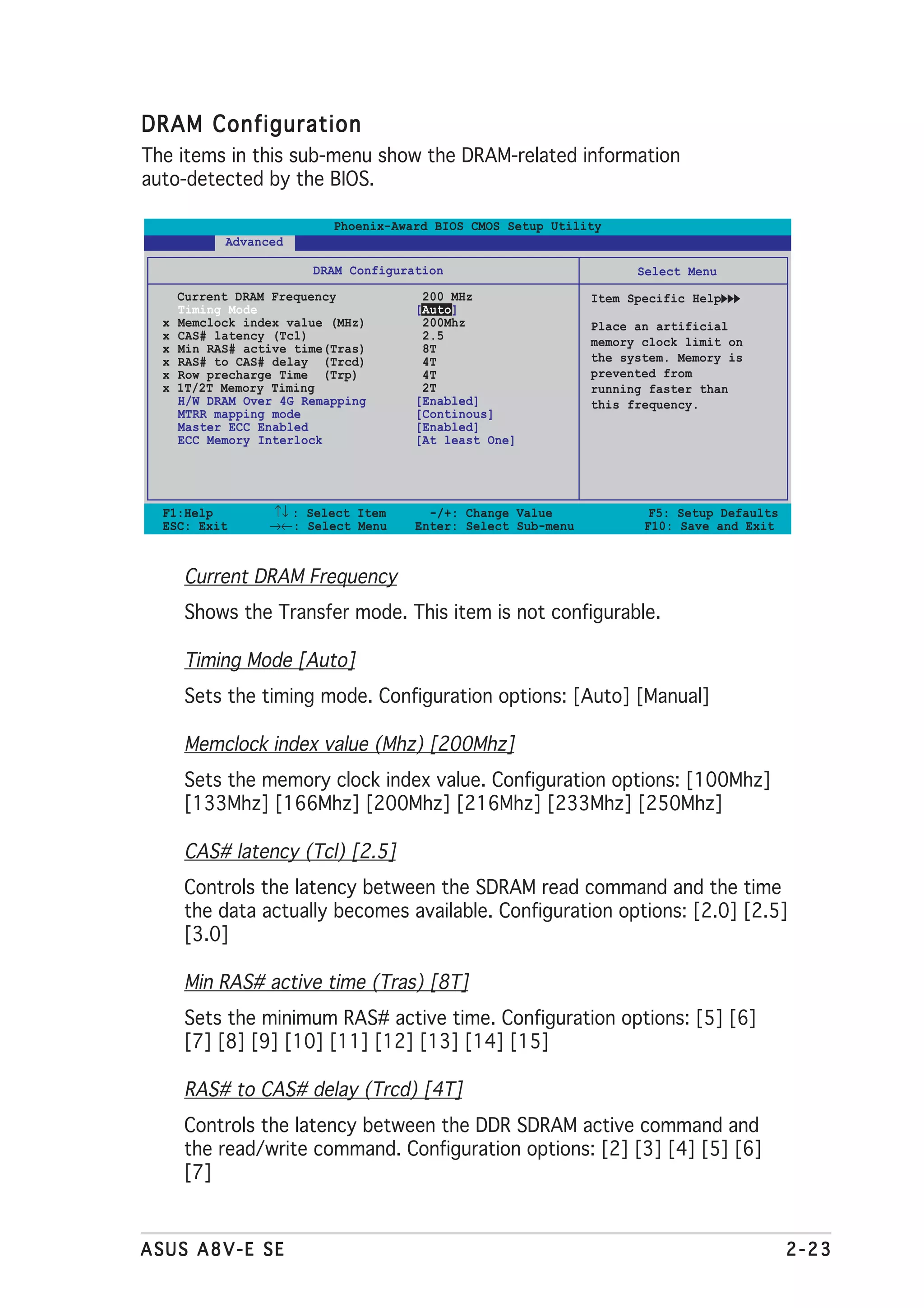 DRAM Configuration
The items in this sub-menu show the DRAM-related information
auto-detected by the BIOS.

                           Phoenix-Award BIOS CMOS Setup Utility
            Advanced

                        DRAM Configuration                           Select Menu
      Current DRAM Frequency           200 MHz                 Item Specific Help
      Timing Mode                     [Auto]
  x   Memclock index value (MHz)       200Mhz                  Place an artificial
  x   CAS# latency (Tcl)               2.5                     memory clock limit on
  x   Min RAS# active time(Tras)       8T
  x   RAS# to CAS# delay (Trcd)        4T                      the system. Memory is
  x   Row precharge Time (Trp)         4T                      prevented from
  x   1T/2T Memory Timing              2T                      running faster than
      H/W DRAM Over 4G Remapping      [Enabled]                this frequency.
      MTRR mapping mode               [Continous]
      Master ECC Enabled              [Enabled]
      ECC Memory Interlock            [At least One]




  F1:Help         ↑↓ : Select Item      -/+: Change Value              F5: Setup Defaults
  ESC: Exit       →←: Select Menu     Enter: Select Sub-menu          F10: Save and Exit



      Current DRAM Frequency
      Shows the Transfer mode. This item is not configurable.

      Timing Mode [Auto]
      Sets the timing mode. Configuration options: [Auto] [Manual]

      Memclock index value (Mhz) [200Mhz]
      Sets the memory clock index value. Configuration options: [100Mhz]
      [133Mhz] [166Mhz] [200Mhz] [216Mhz] [233Mhz] [250Mhz]

      CAS# latency (Tcl) [2.5]
      Controls the latency between the SDRAM read command and the time
      the data actually becomes available. Configuration options: [2.0] [2.5]
      [3.0]

      Min RAS# active time (Tras) [8T]
      Sets the minimum RAS# active time. Configuration options: [5] [6]
      [7] [8] [9] [10] [11] [12] [13] [14] [15]

      RAS# to CAS# delay (Trcd) [4T]
      Controls the latency between the DDR SDRAM active command and
      the read/write command. Configuration options: [2] [3] [4] [5] [6]
      [7]


ASUS A8V-E SE                                                                               2-23
 