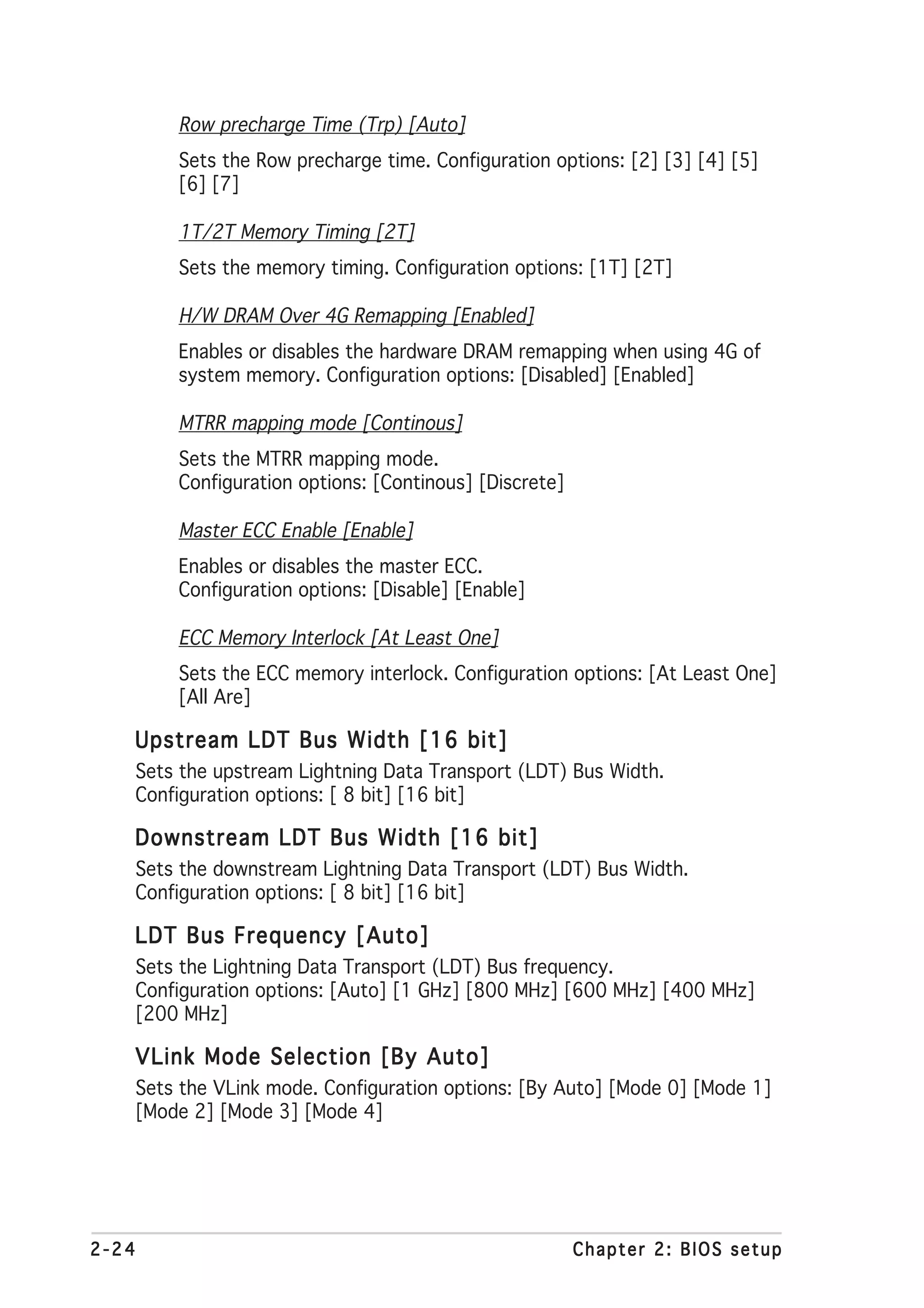 Row precharge Time (Trp) [Auto]
           Sets the Row precharge time. Configuration options: [2] [3] [4] [5]
           [6] [7]

           1T/2T Memory Timing [2T]
           Sets the memory timing. Configuration options: [1T] [2T]

           H/W DRAM Over 4G Remapping [Enabled]
           Enables or disables the hardware DRAM remapping when using 4G of
           system memory. Configuration options: [Disabled] [Enabled]

           MTRR mapping mode [Continous]
           Sets the MTRR mapping mode.
           Configuration options: [Continous] [Discrete]

           Master ECC Enable [Enable]
           Enables or disables the master ECC.
           Configuration options: [Disable] [Enable]

           ECC Memory Interlock [At Least One]
           Sets the ECC memory interlock. Configuration options: [At Least One]
           [All Are]

   Upstream LDT Bus Width [16 bit]
       Sets the upstream Lightning Data Transport (LDT) Bus Width.
       Configuration options: [ 8 bit] [16 bit]

   Downstream LDT Bus Width [16 bit]
       Sets the downstream Lightning Data Transport (LDT) Bus Width.
       Configuration options: [ 8 bit] [16 bit]

   LDT Bus Frequency [Auto]
       Sets the Lightning Data Transport (LDT) Bus frequency.
       Configuration options: [Auto] [1 GHz] [800 MHz] [600 MHz] [400 MHz]
       [200 MHz]

   VLink Mode Selection [By Auto]
       Sets the VLink mode. Configuration options: [By Auto] [Mode 0] [Mode 1]
       [Mode 2] [Mode 3] [Mode 4]




2-24                                                       Chapter 2: BIOS setup
 