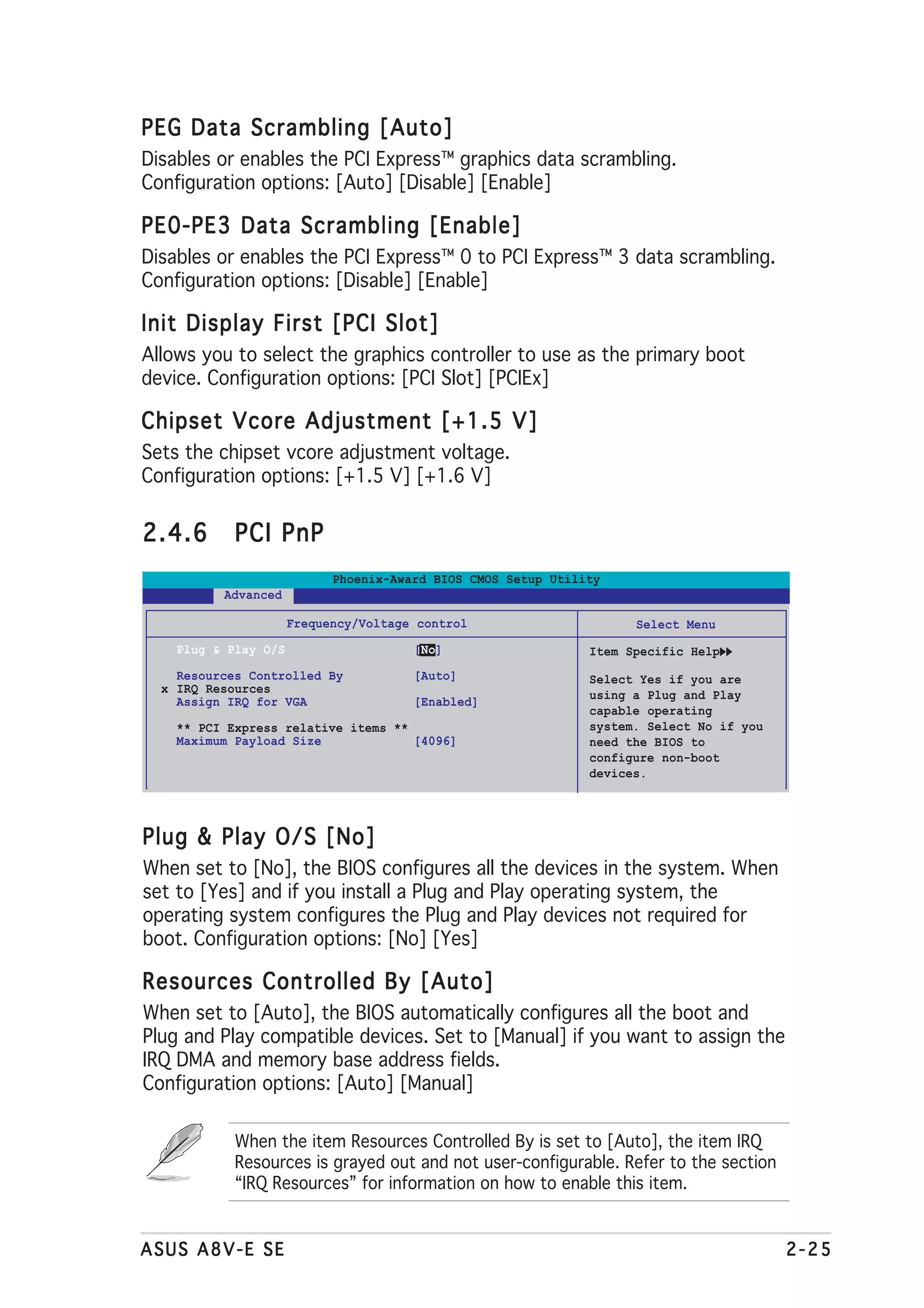 PEG Data Scrambling [Auto]
Disables or enables the PCI Express™ graphics data scrambling.
Configuration options: [Auto] [Disable] [Enable]

PE0-PE3 Data Scrambling [Enable]
Disables or enables the PCI Express™ 0 to PCI Express™ 3 data scrambling.
Configuration options: [Disable] [Enable]

Init Display First [PCI Slot]
Allows you to select the graphics controller to use as the primary boot
device. Configuration options: [PCI Slot] [PCIEx]

Chipset Vcore Adjustment [+1.5 V]
Sets the chipset vcore adjustment voltage.
Configuration options: [+1.5 V] [+1.6 V]


2.4.6       PCI PnP
                            Phoenix-Award BIOS CMOS Setup Utility
          Advanced

                      Frequency/Voltage control                      Select Menu
    Plug & Play O/S                    [No]                    Item Specific Help
    Resources Controlled By            [Auto]                  Select Yes if you are
  x IRQ Resources                                              using a Plug and Play
    Assign IRQ for VGA                 [Enabled]
                                                               capable operating
    ** PCI Express relative items **                           system. Select No if you
    Maximum Payload Size             [4096]                    need the BIOS to
                                                               configure non-boot
                                                               devices.




Plug & Play O/S [No]
When set to [No], the BIOS configures all the devices in the system. When
set to [Yes] and if you install a Plug and Play operating system, the
operating system configures the Plug and Play devices not required for
boot. Configuration options: [No] [Yes]

Resources Controlled By [Auto]
When set to [Auto], the BIOS automatically configures all the boot and
Plug and Play compatible devices. Set to [Manual] if you want to assign the
IRQ DMA and memory base address fields.
Configuration options: [Auto] [Manual]

            When the item Resources Controlled By is set to [Auto], the item IRQ
            Resources is grayed out and not user-configurable. Refer to the section
            “IRQ Resources” for information on how to enable this item.


ASUS A8V-E SE                                                                             2-25
 