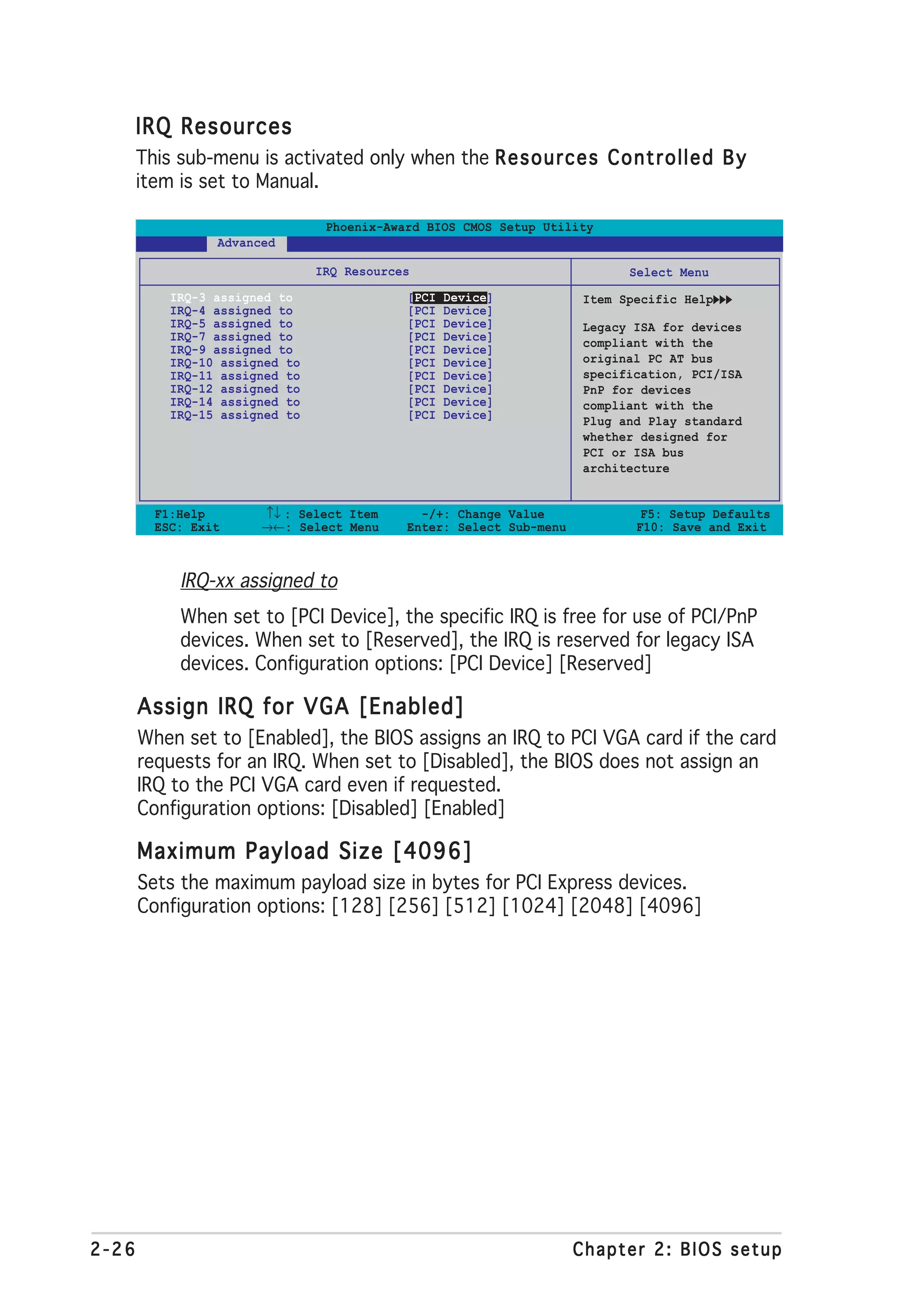 IRQ Resources
       This sub-menu is activated only when the R e s o u r c e s C o n t r o l l e d B y
       item is set to Manual.

                                 Phoenix-Award BIOS CMOS Setup Utility
                 Advanced

                                IRQ Resources                               Select Menu
           IRQ-3 assigned to                [PCI   Device]            Item Specific Help
           IRQ-4 assigned to                [PCI   Device]
           IRQ-5 assigned to                [PCI   Device]            Legacy ISA for devices
           IRQ-7 assigned to                [PCI   Device]            compliant with the
           IRQ-9 assigned to                [PCI   Device]
           IRQ-10 assigned to               [PCI   Device]            original PC AT bus
           IRQ-11 assigned to               [PCI   Device]            specification, PCI/ISA
           IRQ-12 assigned to               [PCI   Device]            PnP for devices
           IRQ-14 assigned to               [PCI   Device]            compliant with the
           IRQ-15 assigned to               [PCI   Device]            Plug and Play standard
                                                                      whether designed for
                                                                      PCI or ISA bus
                                                                      architecture


         F1:Help       ↑↓ : Select Item       -/+: Change Value               F5: Setup Defaults
         ESC: Exit     →←: Select Menu      Enter: Select Sub-menu           F10: Save and Exit



            IRQ-xx assigned to
            When set to [PCI Device], the specific IRQ is free for use of PCI/PnP
            devices. When set to [Reserved], the IRQ is reserved for legacy ISA
            devices. Configuration options: [PCI Device] [Reserved]

       Assign IRQ for VGA [Enabled]
       When set to [Enabled], the BIOS assigns an IRQ to PCI VGA card if the card
       requests for an IRQ. When set to [Disabled], the BIOS does not assign an
       IRQ to the PCI VGA card even if requested.
       Configuration options: [Disabled] [Enabled]

       Maximum Payload Size [4096]
       Sets the maximum payload size in bytes for PCI Express devices.
       Configuration options: [128] [256] [512] [1024] [2048] [4096]




2-26                                                                 Chapter 2: BIOS setup
 