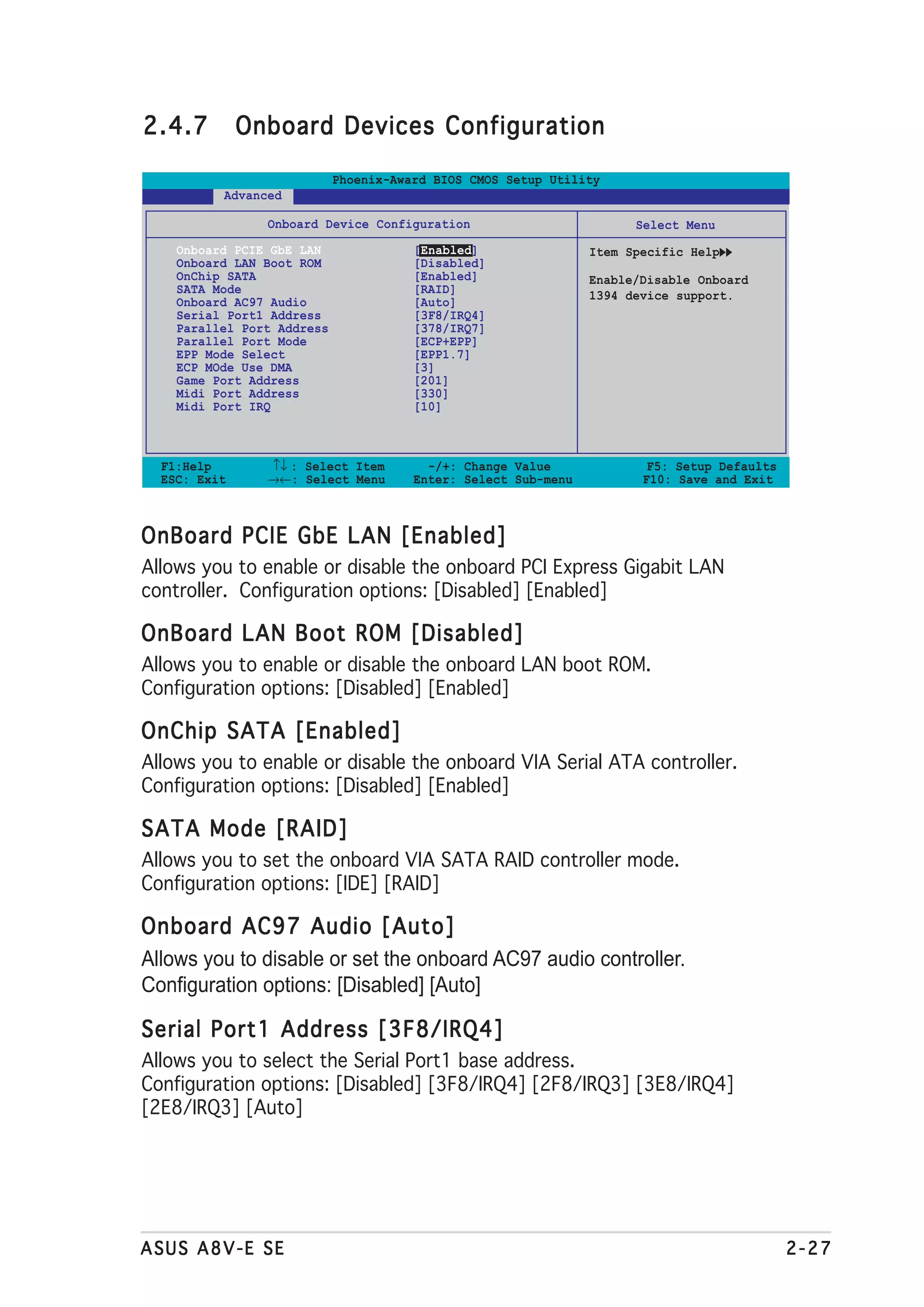 2.4.7         Onboard Devices Configuration

                            Phoenix-Award BIOS CMOS Setup Utility
          Advanced

                Onboard Device Configuration                          Select Menu
    Onboard PCIE GbE LAN               [Enabled]                Item Specific Help
    Onboard LAN Boot ROM               [Disabled]
    OnChip SATA                        [Enabled]                Enable/Disable Onboard
    SATA Mode                          [RAID]                   1394 device support.
    Onboard AC97 Audio                 [Auto]
    Serial Port1 Address               [3F8/IRQ4]
    Parallel Port Address              [378/IRQ7]
    Parallel Port Mode                 [ECP+EPP]
    EPP Mode Select                    [EPP1.7]
    ECP MOde Use DMA                   [3]
    Game Port Address                  [201]
    Midi Port Address                  [330]
    Midi Port IRQ                      [10]



  F1:Help       ↑↓ : Select Item         -/+: Change Value              F5: Setup Defaults
  ESC: Exit     →←: Select Menu        Enter: Select Sub-menu          F10: Save and Exit



OnBoard PCIE GbE LAN [Enabled]
Allows you to enable or disable the onboard PCI Express Gigabit LAN
controller. Configuration options: [Disabled] [Enabled]

OnBoard LAN Boot ROM [Disabled]
Allows you to enable or disable the onboard LAN boot ROM.
Configuration options: [Disabled] [Enabled]

OnChip SATA [Enabled]
Allows you to enable or disable the onboard VIA Serial ATA controller.
Configuration options: [Disabled] [Enabled]

SATA Mode [RAID]
Allows you to set the onboard VIA SATA RAID controller mode.
Configuration options: [IDE] [RAID]

Onboard AC97 Audio [Auto]
Allows you to disable or set the onboard AC97 audio controller.
Configuration options: [Disabled] [Auto]

Serial Port1 Address [3F8/IRQ4]
Allows you to select the Serial Port1 base address.
Configuration options: [Disabled] [3F8/IRQ4] [2F8/IRQ3] [3E8/IRQ4]
[2E8/IRQ3] [Auto]




ASUS A8V-E SE                                                                                2-27
 