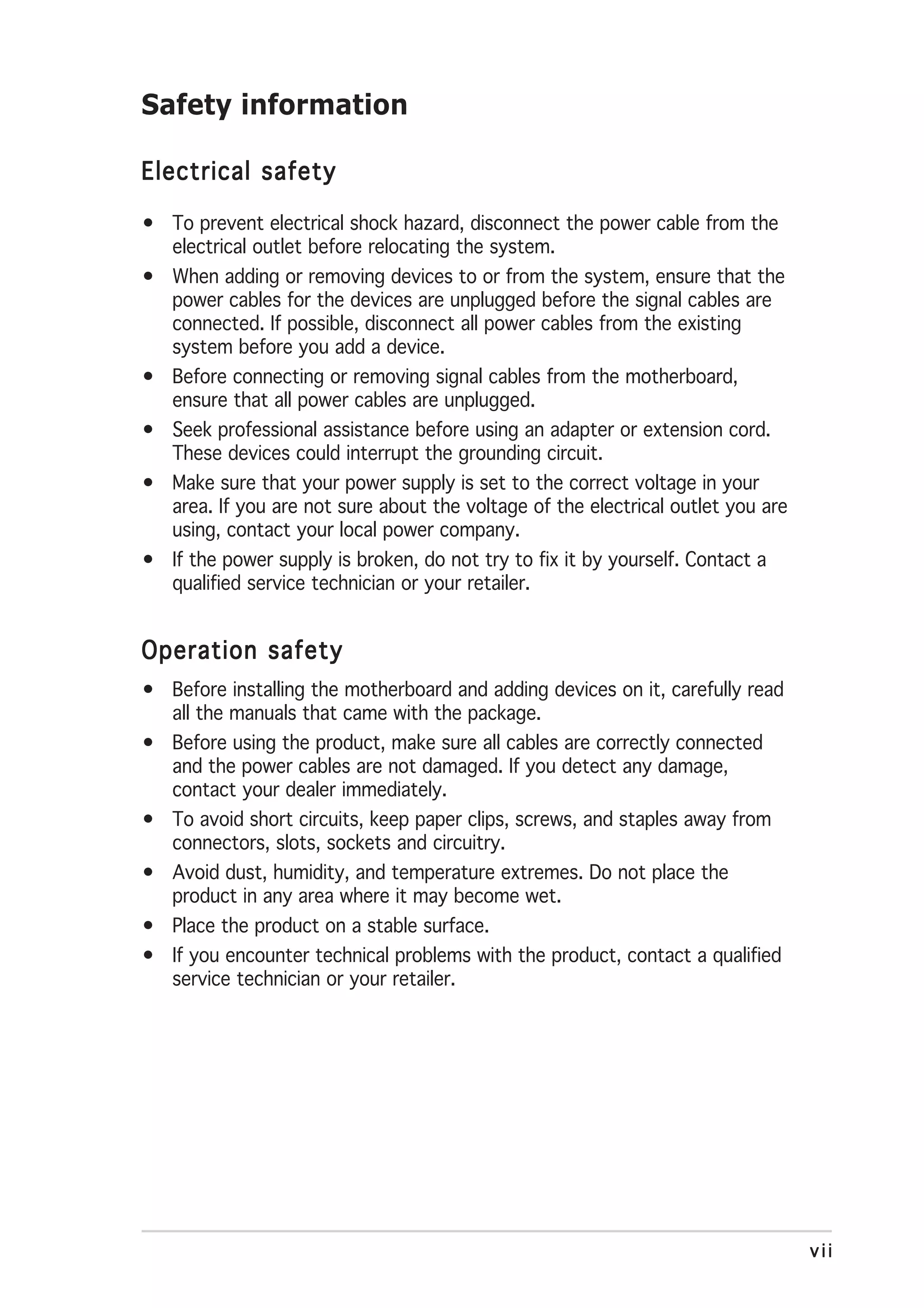 Safety information

Electrical safety

• To prevent electrical shock hazard, disconnect the power cable from the
  electrical outlet before relocating the system.
• When adding or removing devices to or from the system, ensure that the
  power cables for the devices are unplugged before the signal cables are
  connected. If possible, disconnect all power cables from the existing
  system before you add a device.
• Before connecting or removing signal cables from the motherboard,
  ensure that all power cables are unplugged.
• Seek professional assistance before using an adapter or extension cord.
  These devices could interrupt the grounding circuit.
• Make sure that your power supply is set to the correct voltage in your
  area. If you are not sure about the voltage of the electrical outlet you are
  using, contact your local power company.
• If the power supply is broken, do not try to fix it by yourself. Contact a
  qualified service technician or your retailer.


Operation safety
• Before installing the motherboard and adding devices on it, carefully read
  all the manuals that came with the package.
• Before using the product, make sure all cables are correctly connected
  and the power cables are not damaged. If you detect any damage,
  contact your dealer immediately.
• To avoid short circuits, keep paper clips, screws, and staples away from
  connectors, slots, sockets and circuitry.
• Avoid dust, humidity, and temperature extremes. Do not place the
  product in any area where it may become wet.
• Place the product on a stable surface.
• If you encounter technical problems with the product, contact a qualified
  service technician or your retailer.




                                                                                 vii
 