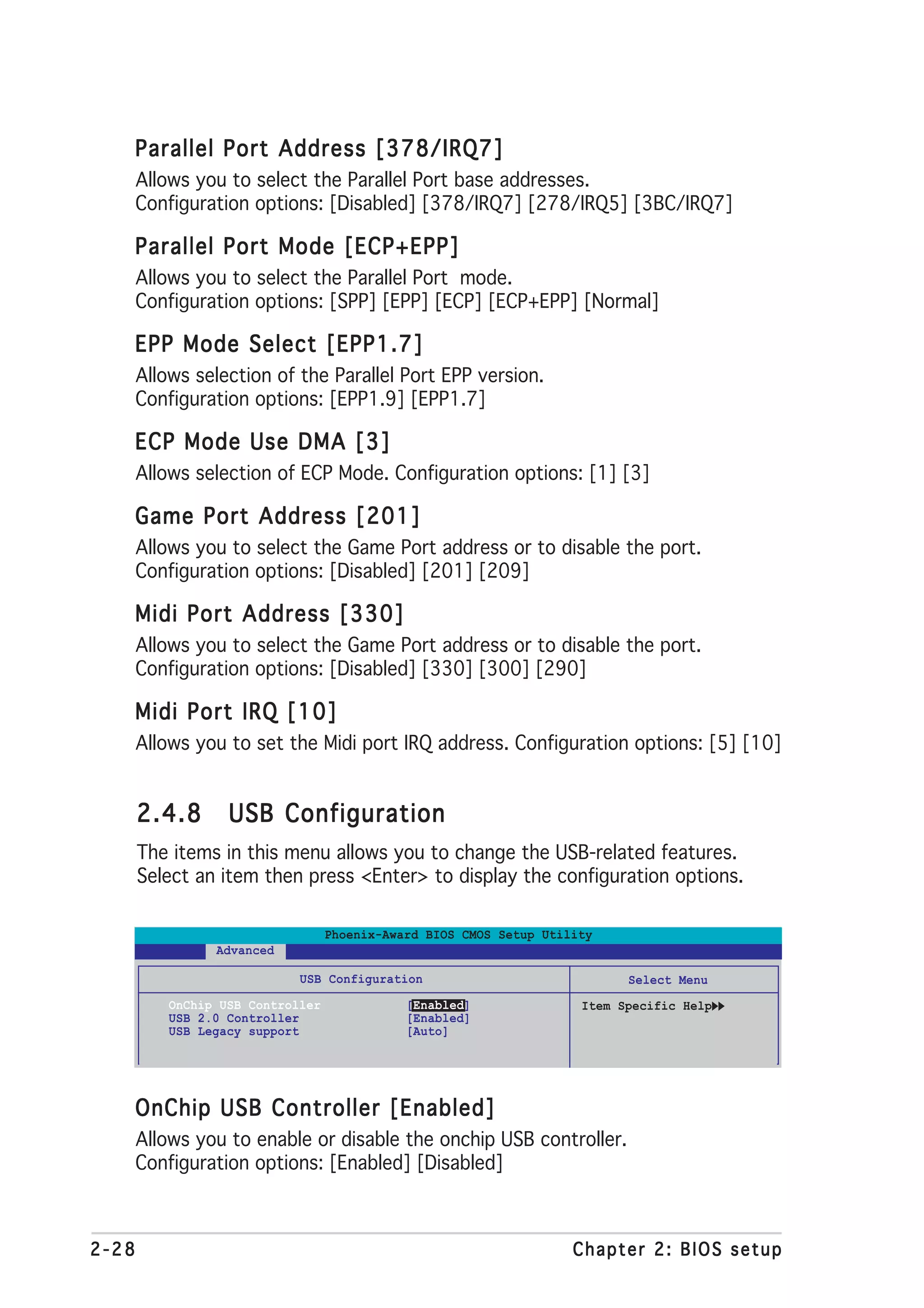 Parallel Port Address [378/IRQ7]
       Allows you to select the Parallel Port base addresses.
       Configuration options: [Disabled] [378/IRQ7] [278/IRQ5] [3BC/IRQ7]

   Parallel Port Mode [ECP+EPP]
       Allows you to select the Parallel Port mode.
       Configuration options: [SPP] [EPP] [ECP] [ECP+EPP] [Normal]

   EPP Mode Select [EPP1.7]
       Allows selection of the Parallel Port EPP version.
       Configuration options: [EPP1.9] [EPP1.7]

   ECP Mode Use DMA [3]
       Allows selection of ECP Mode. Configuration options: [1] [3]

   Game Port Address [201]
       Allows you to select the Game Port address or to disable the port.
       Configuration options: [Disabled] [201] [209]

   Midi Port Address [330]
       Allows you to select the Game Port address or to disable the port.
       Configuration options: [Disabled] [330] [300] [290]

   Midi Port IRQ [10]
       Allows you to set the Midi port IRQ address. Configuration options: [5] [10]


       2.4.8       USB Configuration
       The items in this menu allows you to change the USB-related features.
       Select an item then press <Enter> to display the configuration options.

                                   Phoenix-Award BIOS CMOS Setup Utility
                 Advanced

                             USB Configuration                              Select Menu
           OnChip USB Controller              [Enabled]               Item Specific Help
           USB 2.0 Controller                 [Enabled]
           USB Legacy support                 [Auto]




   OnChip USB Controller [Enabled]
       Allows you to enable or disable the onchip USB controller.
       Configuration options: [Enabled] [Disabled]



2-28                                                                 Chapter 2: BIOS setup
 