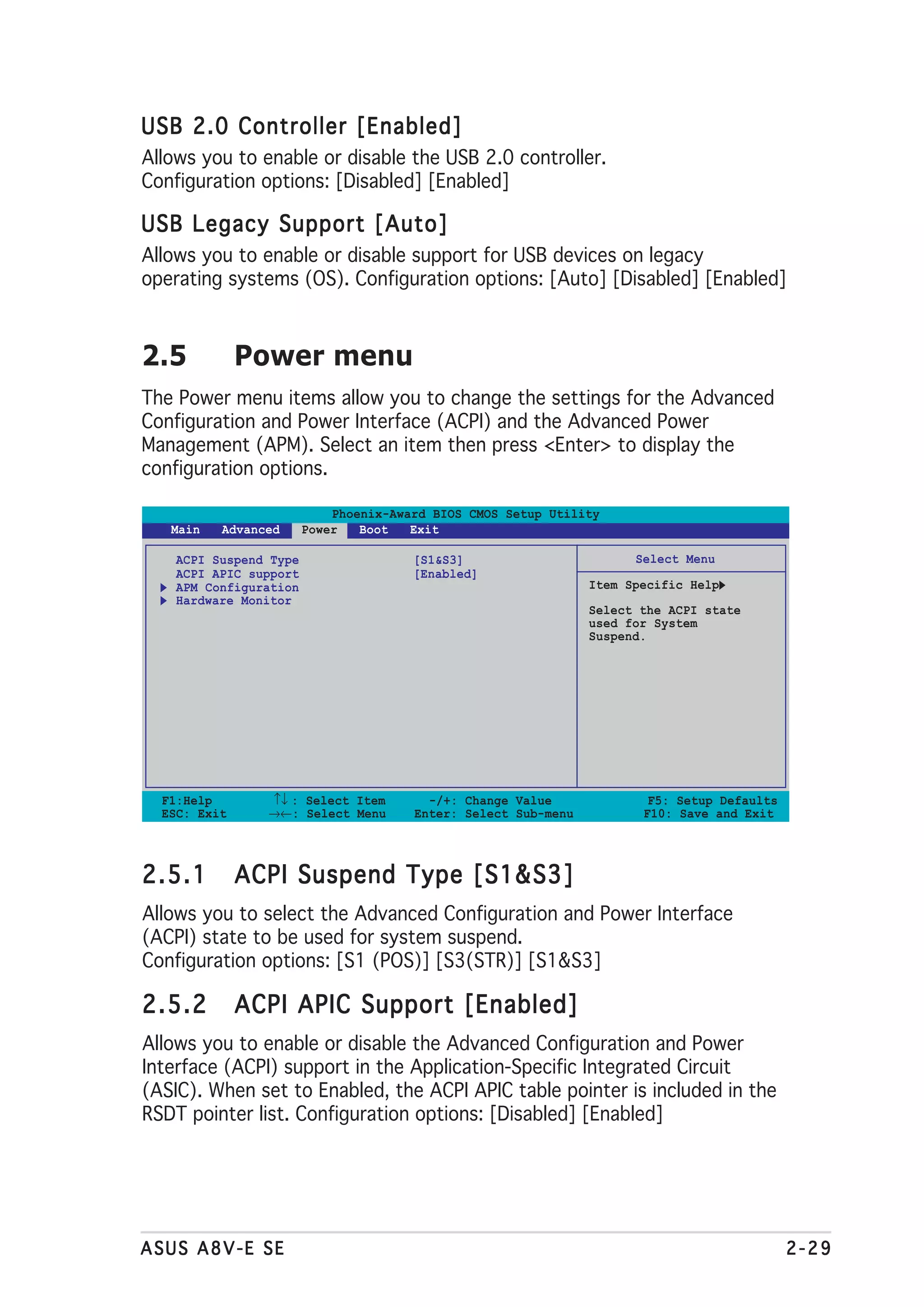USB 2.0 Controller [Enabled]
Allows you to enable or disable the USB 2.0 controller.
Configuration options: [Disabled] [Enabled]

USB Legacy Support [Auto]
Allows you to enable or disable support for USB devices on legacy
operating systems (OS). Configuration options: [Auto] [Disabled] [Enabled]



2.5           Power menu
The Power menu items allow you to change the settings for the Advanced
Configuration and Power Interface (ACPI) and the Advanced Power
Management (APM). Select an item then press <Enter> to display the
configuration options.

                            Phoenix-Award BIOS CMOS Setup Utility
   Main   Advanced      Power   Boot   Exit

    ACPI Suspend Type                  [S1&S3]                        Select Menu
    ACPI APIC support                  [Enabled]
    APM Configuration                                           Item Specific Help
    Hardware Monitor
                                                                Select the ACPI state
                                                                used for System
                                                                Suspend.




  F1:Help       ↑↓ : Select Item         -/+: Change Value              F5: Setup Defaults
  ESC: Exit     →←: Select Menu        Enter: Select Sub-menu          F10: Save and Exit




2.5.1         ACPI Suspend Type [S1&S3]
Allows you to select the Advanced Configuration and Power Interface
(ACPI) state to be used for system suspend.
Configuration options: [S1 (POS)] [S3(STR)] [S1&S3]

2.5.2         ACPI APIC Support [Enabled]
Allows you to enable or disable the Advanced Configuration and Power
Interface (ACPI) support in the Application-Specific Integrated Circuit
(ASIC). When set to Enabled, the ACPI APIC table pointer is included in the
RSDT pointer list. Configuration options: [Disabled] [Enabled]




ASUS A8V-E SE                                                                                2-29
 