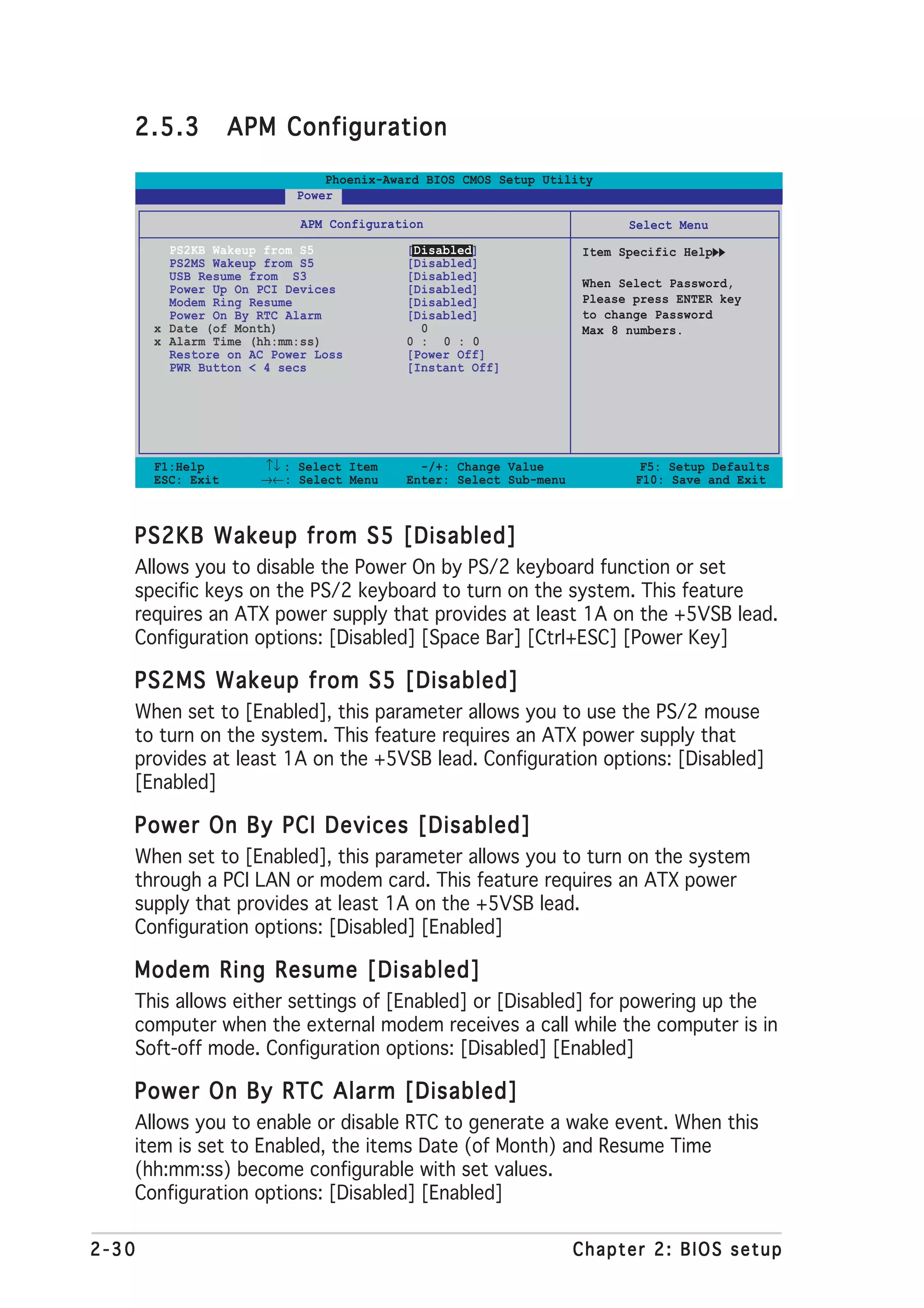 2.5.3           APM Configuration

                              Phoenix-Award BIOS CMOS Setup Utility
                          Power

                           APM Configuration                            Select Menu
         PS2KB Wakeup from S5            [Disabled]               Item Specific Help
         PS2MS Wakeup from S5            [Disabled]
         USB Resume from S3              [Disabled]
         Power Up On PCI Devices         [Disabled]               When Select Password,
         Modem Ring Resume               [Disabled]               Please press ENTER key
         Power On By RTC Alarm           [Disabled]               to change Password
       x Date (of Month)                   0                      Max 8 numbers.
       x Alarm Time (hh:mm:ss)           0 : 0 : 0
         Restore on AC Power Loss        [Power Off]
         PWR Button < 4 secs             [Instant Off]




       F1:Help       ↑↓ : Select Item      -/+: Change Value              F5: Setup Defaults
       ESC: Exit     →←: Select Menu     Enter: Select Sub-menu          F10: Save and Exit



   PS2KB Wakeup from S5 [Disabled]
   Allows you to disable the Power On by PS/2 keyboard function or set
   specific keys on the PS/2 keyboard to turn on the system. This feature
   requires an ATX power supply that provides at least 1A on the +5VSB lead.
   Configuration options: [Disabled] [Space Bar] [Ctrl+ESC] [Power Key]

   PS2MS Wakeup from S5 [Disabled]
   When set to [Enabled], this parameter allows you to use the PS/2 mouse
   to turn on the system. This feature requires an ATX power supply that
   provides at least 1A on the +5VSB lead. Configuration options: [Disabled]
   [Enabled]

   Power On By PCI Devices [Disabled]
   When set to [Enabled], this parameter allows you to turn on the system
   through a PCI LAN or modem card. This feature requires an ATX power
   supply that provides at least 1A on the +5VSB lead.
   Configuration options: [Disabled] [Enabled]

   Modem Ring Resume [Disabled]
   This allows either settings of [Enabled] or [Disabled] for powering up the
   computer when the external modem receives a call while the computer is in
   Soft-off mode. Configuration options: [Disabled] [Enabled]

   Power On By RTC Alarm [Disabled]
   Allows you to enable or disable RTC to generate a wake event. When this
   item is set to Enabled, the items Date (of Month) and Resume Time
   (hh:mm:ss) become configurable with set values.
   Configuration options: [Disabled] [Enabled]

2-30                                                              Chapter 2: BIOS setup
 