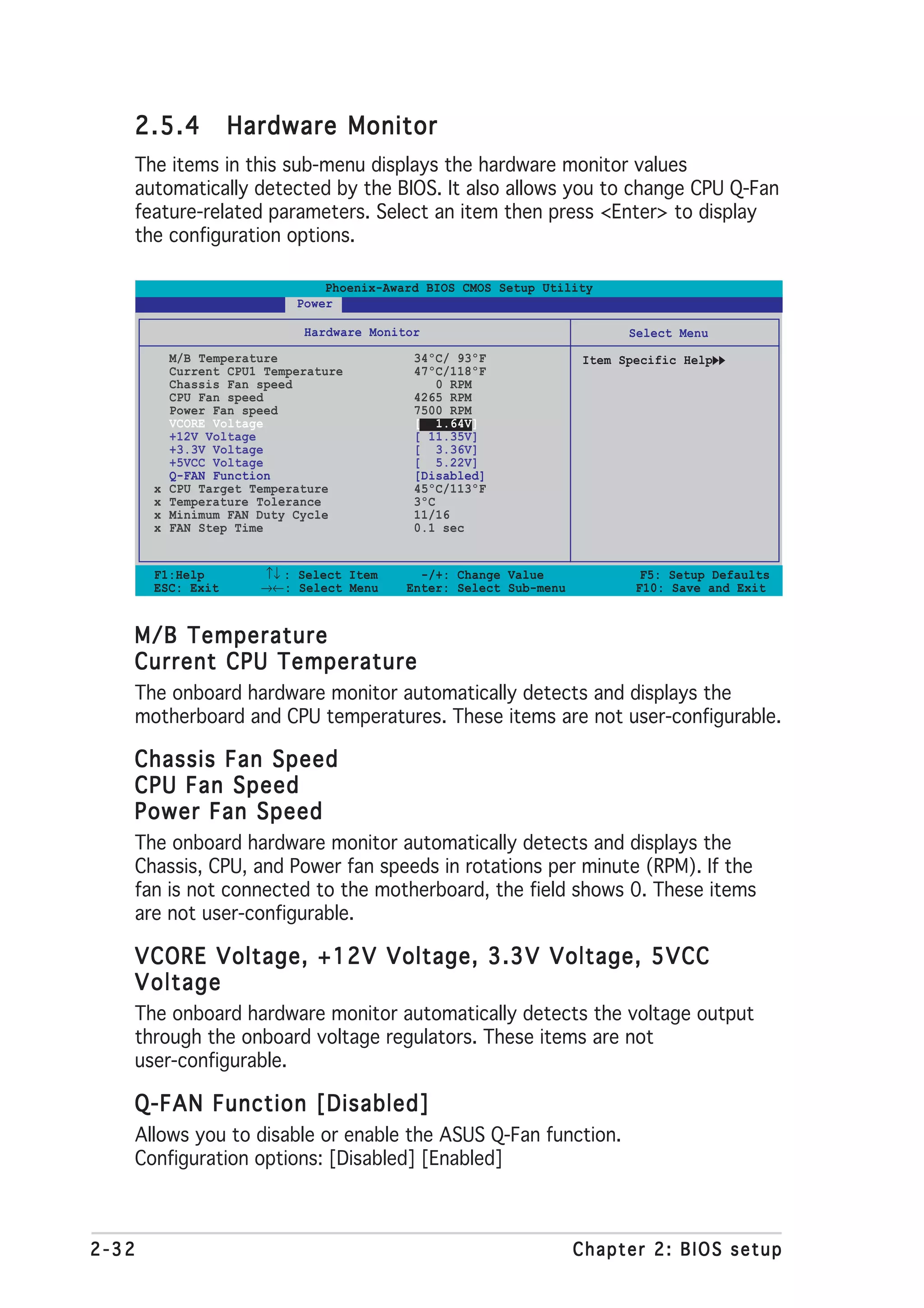 2.5.4           Hardware Monitor
   The items in this sub-menu displays the hardware monitor values
   automatically detected by the BIOS. It also allows you to change CPU Q-Fan
   feature-related parameters. Select an item then press <Enter> to display
   the configuration options.

                                Phoenix-Award BIOS CMOS Setup Utility
                            Power

                             Hardware Monitor                             Select Menu
           M/B Temperature                  34ºC/ 93ºF              Item Specific Help
           Current CPU1 Temperature         47ºC/118ºF
           Chassis Fan speed                    0 RPM
           CPU Fan speed                    4265 RPM
           Power Fan speed                  7500 RPM
           VCORE Voltage                    [ 1.64V]
           +12V Voltage                     [ 11.35V]
           +3.3V Voltage                    [ 3.36V]
           +5VCC Voltage                    [ 5.22V]
           Q-FAN Function                   [Disabled]
       x   CPU Target Temperature           45ºC/113ºF
       x   Temperature Tolerance            3ºC
       x   Minimum FAN Duty Cycle           11/16
       x   FAN Step Time                    0.1 sec


       F1:Help         ↑↓ : Select Item      -/+: Change Value              F5: Setup Defaults
       ESC: Exit       →←: Select Menu     Enter: Select Sub-menu          F10: Save and Exit


   M/B Temperature
   Current CPU Temperature
   The onboard hardware monitor automatically detects and displays the
   motherboard and CPU temperatures. These items are not user-configurable.

   Chassis Fan Speed
   CPU Fan Speed
   Power Fan Speed
   The onboard hardware monitor automatically detects and displays the
   Chassis, CPU, and Power fan speeds in rotations per minute (RPM). If the
   fan is not connected to the motherboard, the field shows 0. These items
   are not user-configurable.

   VCORE Voltage, +12V Voltage, 3.3V Voltage, 5VCC
   Voltage
   The onboard hardware monitor automatically detects the voltage output
   through the onboard voltage regulators. These items are not
   user-configurable.

   Q-FAN Function [Disabled]
   Allows you to disable or enable the ASUS Q-Fan function.
   Configuration options: [Disabled] [Enabled]



2-32                                                                Chapter 2: BIOS setup
 