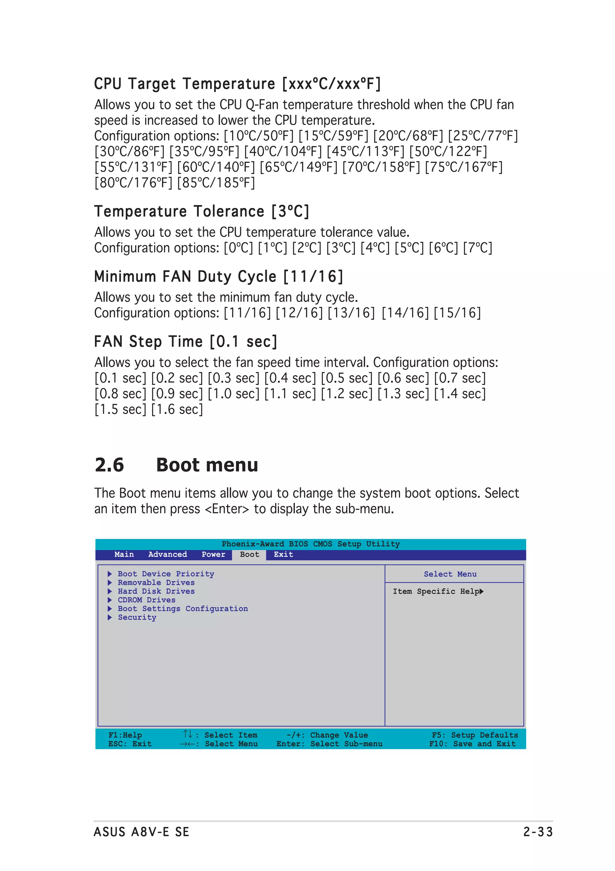 CPU Target Temperature [xxxºC/xxxºF]
Allows you to set the CPU Q-Fan temperature threshold when the CPU fan
speed is increased to lower the CPU temperature.
Configuration options: [10ºC/50ºF] [15ºC/59ºF] [20ºC/68ºF] [25ºC/77ºF]
[30ºC/86ºF] [35ºC/95ºF] [40ºC/104ºF] [45ºC/113ºF] [50ºC/122ºF]
[55ºC/131ºF] [60ºC/140ºF] [65ºC/149ºF] [70ºC/158ºF] [75ºC/167ºF]
[80ºC/176ºF] [85ºC/185ºF]

Temperature Tolerance [3ºC]
Allows you to set the CPU temperature tolerance value.
Configuration options: [0ºC] [1ºC] [2ºC] [3ºC] [4ºC] [5ºC] [6ºC] [7ºC]

Minimum FAN Duty Cycle [11/16]
Allows you to set the minimum fan duty cycle.
Configuration options: [11/16] [12/16] [13/16] [14/16] [15/16]

FAN Step Time [0.1 sec]
Allows you to select the fan speed time interval. Configuration options:
[0.1 sec] [0.2 sec] [0.3 sec] [0.4 sec] [0.5 sec] [0.6 sec] [0.7 sec]
[0.8 sec] [0.9 sec] [1.0 sec] [1.1 sec] [1.2 sec] [1.3 sec] [1.4 sec]
[1.5 sec] [1.6 sec]



2.6           Boot menu
The Boot menu items allow you to change the system boot options. Select
an item then press <Enter> to display the sub-menu.

                         Phoenix-Award BIOS CMOS Setup Utility
   Main   Advanced   Power   Boot   Exit

    Boot Device Priority                                           Select Menu
    Removable Drives
    Hard Disk Drives                                         Item Specific Help
    CDROM Drives
    Boot Settings Configuration
    Security




  F1:Help       ↑↓ : Select Item      -/+: Change Value              F5: Setup Defaults
  ESC: Exit     →←: Select Menu     Enter: Select Sub-menu          F10: Save and Exit




ASUS A8V-E SE                                                                             2-33
 