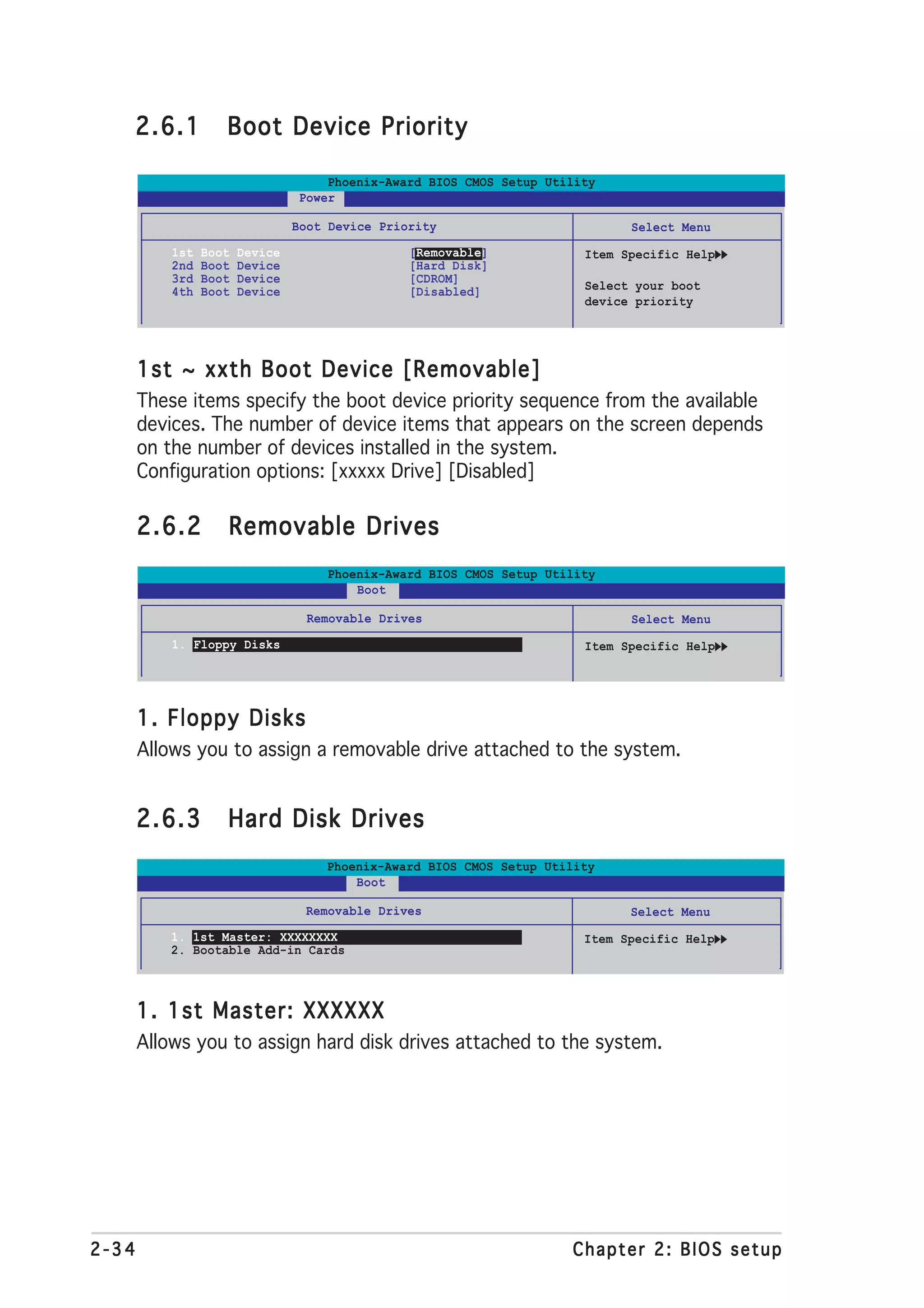 2.6.1            Boot Device Priority

                                     Phoenix-Award BIOS CMOS Setup Utility
                                 Power

                                 Boot Device Priority                         Select Menu
           1st   Boot   Device                   [Removable]            Item Specific Help
           2nd   Boot   Device                   [Hard Disk]
           3rd   Boot   Device                   [CDROM]
           4th   Boot   Device                   [Disabled]             Select your boot
                                                                        device priority




       1st ~ xxth Boot Device [Removable]
       These items specify the boot device priority sequence from the available
       devices. The number of device items that appears on the screen depends
       on the number of devices installed in the system.
       Configuration options: [xxxxx Drive] [Disabled]

       2.6.2        Removable Drives
                                     Phoenix-Award BIOS CMOS Setup Utility
                                         Boot

                                   Removable Drives                           Select Menu
           1. Floppy Disks                                              Item Specific Help




       1. Floppy Disks
       Allows you to assign a removable drive attached to the system.


       2.6.3        Hard Disk Drives
                                     Phoenix-Award BIOS CMOS Setup Utility
                                         Boot

                                  Removable Drives                            Select Menu
           1. 1st Master: XXXXXXXX                                      Item Specific Help
           2. Bootable Add-in Cards



       1. 1st Master: XXXXXX
       Allows you to assign hard disk drives attached to the system.




2-34                                                                  Chapter 2: BIOS setup
 