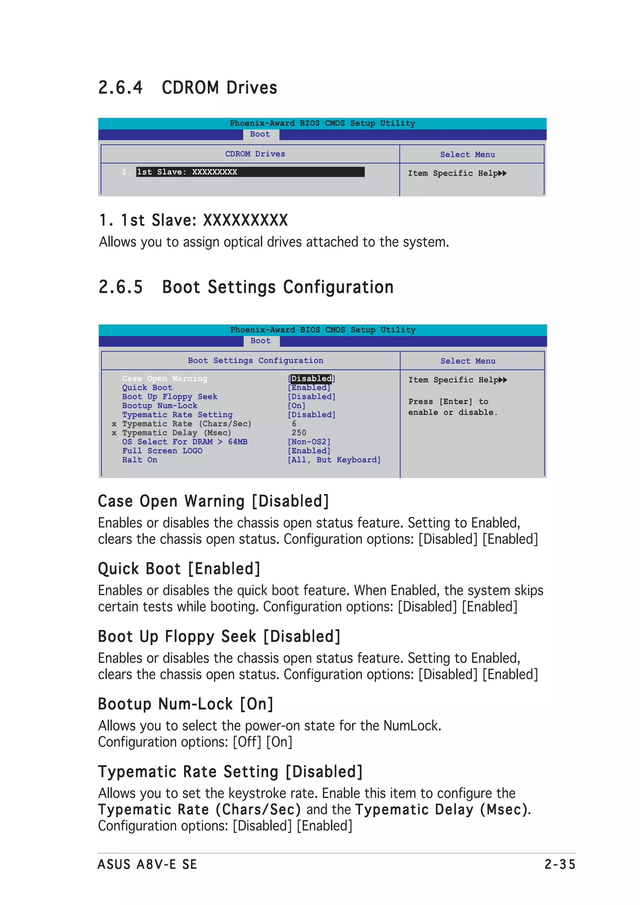 2.6.4         CDROM Drives
                             Phoenix-Award BIOS CMOS Setup Utility
                                 Boot

                            CDROM Drives                                   Select Menu
     1. 1st Slave: XXXXXXXXX                                        Item Specific Help




1. 1st Slave: XXXXXXXXX
Allows you to assign optical drives attached to the system.


2.6.5         Boot Settings Configuration

                             Phoenix-Award BIOS CMOS Setup Utility
                                 Boot

                    Boot Settings Configuration                            Select Menu
     Case Open Warning                     [Disabled]               Item Specific Help
     Quick Boot                            [Enabled]
     Boot Up Floppy Seek                   [Disabled]
     Bootup Num-Lock                       [On]                     Press [Enter] to
     Typematic Rate Setting                [Disabled]               enable or disable.
   x Typematic Rate (Chars/Sec)             6
   x Typematic Delay (Msec)                 250
     OS Select For DRAM > 64MB             [Non-OS2]
     Full Screen LOGO                      [Enabled]
     Halt On                               [All, But Keyboard]



Case Open Warning [Disabled]
Enables or disables the chassis open status feature. Setting to Enabled,
clears the chassis open status. Configuration options: [Disabled] [Enabled]

Quick Boot [Enabled]
Enables or disables the quick boot feature. When Enabled, the system skips
certain tests while booting. Configuration options: [Disabled] [Enabled]

Boot Up Floppy Seek [Disabled]
Enables or disables the chassis open status feature. Setting to Enabled,
clears the chassis open status. Configuration options: [Disabled] [Enabled]

Bootup Num-Lock [On]
Allows you to select the power-on state for the NumLock.
Configuration options: [Off] [On]

Typematic Rate Setting [Disabled]
Allows you to set the keystroke rate. Enable this item to configure the
T y p e m a t i c R a t e ( C h a r s / S e c ) and the T y p e m a t i c D e l a y ( M s e c )
                                                                                              ).
Configuration options: [Disabled] [Enabled]

ASUS A8V-E SE                                                                                      2-35
 