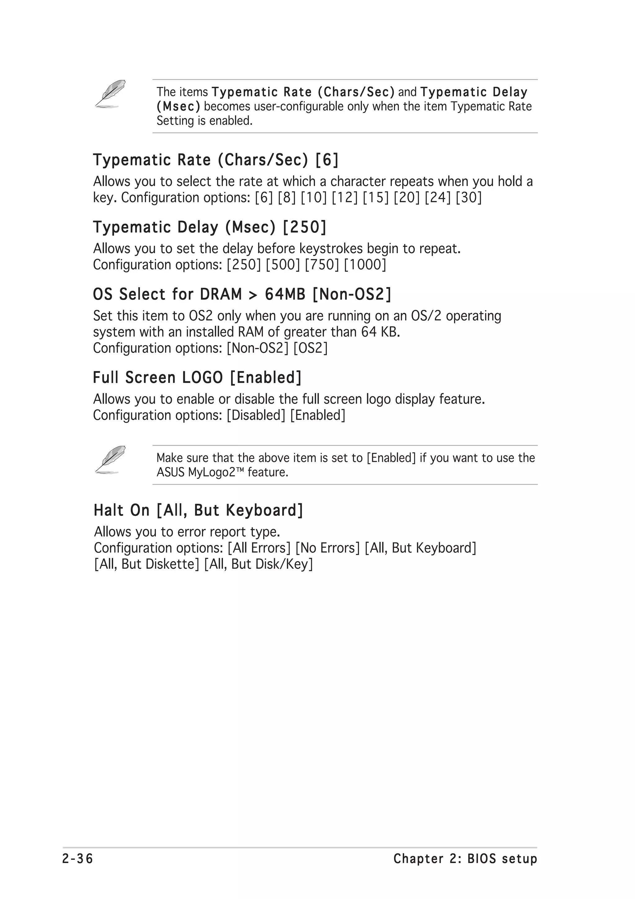 The items T y p e m a t i c R a t e ( C h a r s / S e c ) and T y p e m a t i c D e l a y
                  ( M s e c ) becomes user-configurable only when the item Typematic Rate
                  Setting is enabled.


   Typematic Rate (Chars/Sec) [6]
       Allows you to select the rate at which a character repeats when you hold a
       key. Configuration options: [6] [8] [10] [12] [15] [20] [24] [30]

   Typematic Delay (Msec) [250]
       Allows you to set the delay before keystrokes begin to repeat.
       Configuration options: [250] [500] [750] [1000]

   OS Select for DRAM > 64MB [Non-OS2]
       Set this item to OS2 only when you are running on an OS/2 operating
       system with an installed RAM of greater than 64 KB.
       Configuration options: [Non-OS2] [OS2]

   Full Screen LOGO [Enabled]
       Allows you to enable or disable the full screen logo display feature.
       Configuration options: [Disabled] [Enabled]


                  Make sure that the above item is set to [Enabled] if you want to use the
                  ASUS MyLogo2™ feature.


       Halt On [All, But Keyboard]
       Allows you to error report type.
       Configuration options: [All Errors] [No Errors] [All, But Keyboard]
       [All, But Diskette] [All, But Disk/Key]




2-36                                                                      Chapter 2: BIOS setup
 