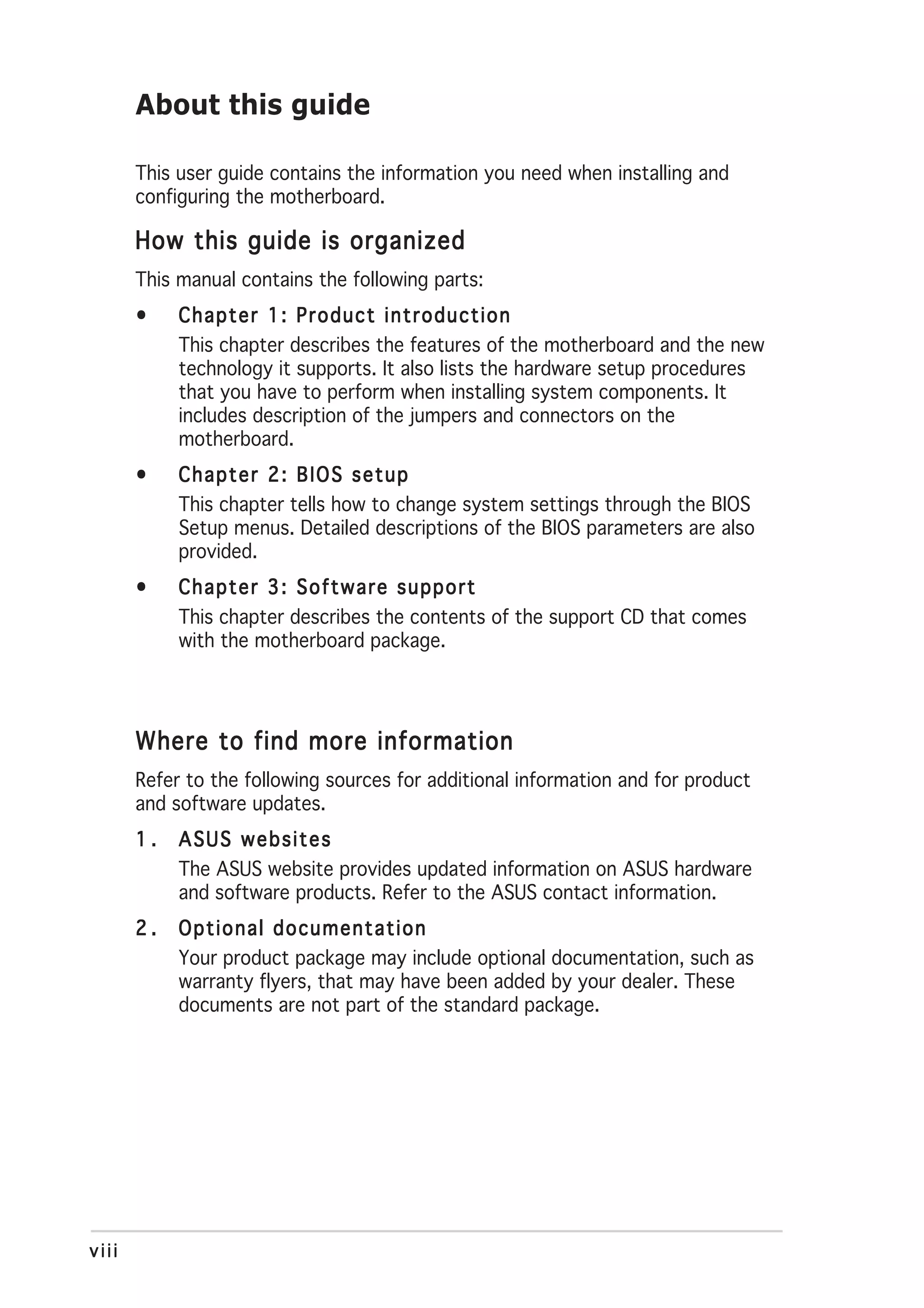 About this guide

       This user guide contains the information you need when installing and
       configuring the motherboard.

       How this guide is organized
       This manual contains the following parts:
       •    Chapter 1: Product introduction
            This chapter describes the features of the motherboard and the new
            technology it supports. It also lists the hardware setup procedures
            that you have to perform when installing system components. It
            includes description of the jumpers and connectors on the
            motherboard.
       •    Chapter 2: BIOS setup
            This chapter tells how to change system settings through the BIOS
            Setup menus. Detailed descriptions of the BIOS parameters are also
            provided.
       •    Chapter 3: Software support
            This chapter describes the contents of the support CD that comes
            with the motherboard package.




       Where to find more information
       Refer to the following sources for additional information and for product
       and software updates.
       1.   ASUS websites
            The ASUS website provides updated information on ASUS hardware
            and software products. Refer to the ASUS contact information.
       2.   Optional documentation
            Your product package may include optional documentation, such as
            warranty flyers, that may have been added by your dealer. These
            documents are not part of the standard package.




viii
 