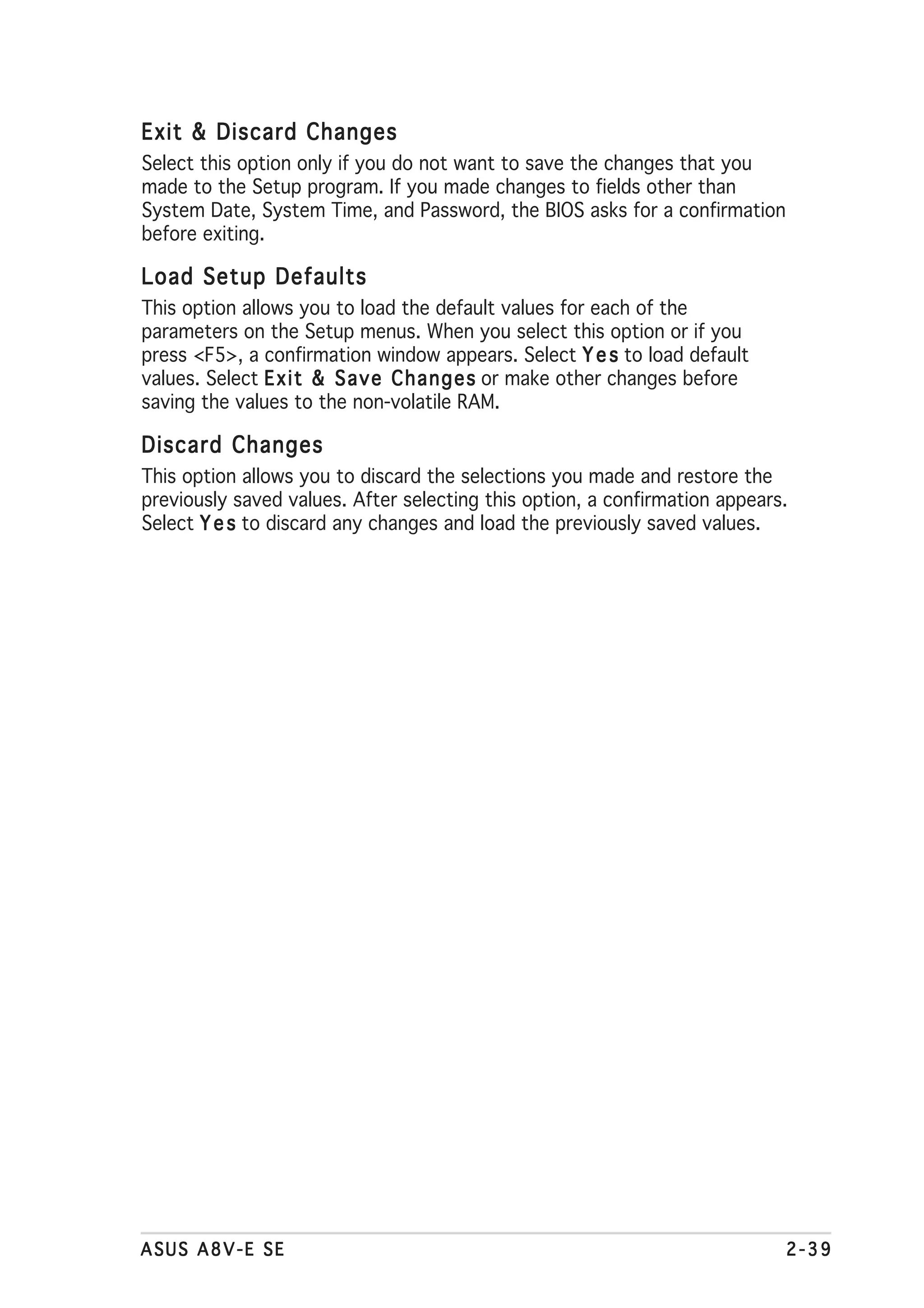 Exit & Discard Changes
Select this option only if you do not want to save the changes that you
made to the Setup program. If you made changes to fields other than
System Date, System Time, and Password, the BIOS asks for a confirmation
before exiting.

Load Setup Defaults
This option allows you to load the default values for each of the
parameters on the Setup menus. When you select this option or if you
press <F5>, a confirmation window appears. Select Y e s to load default
values. Select E x i t & S a v e C h a n g e s or make other changes before
saving the values to the non-volatile RAM.

Discard Changes
This option allows you to discard the selections you made and restore the
previously saved values. After selecting this option, a confirmation appears.
Select Y e s to discard any changes and load the previously saved values.




ASUS A8V-E SE                                                                 2-39
 
