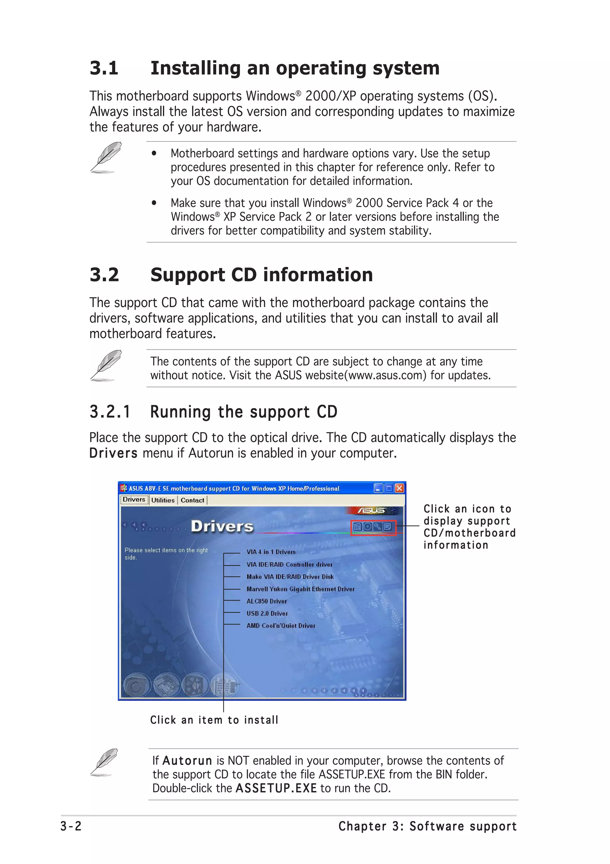 3.1        Installing an operating system
      This motherboard supports Windows® 2000/XP operating systems (OS).
      Always install the latest OS version and corresponding updates to maximize
      the features of your hardware.
                 •   Motherboard settings and hardware options vary. Use the setup
                     procedures presented in this chapter for reference only. Refer to
                     your OS documentation for detailed information.
                 •   Make sure that you install Windows® 2000 Service Pack 4 or the
                     Windows® XP Service Pack 2 or later versions before installing the
                     drivers for better compatibility and system stability.



      3.2        Support CD information
      The support CD that came with the motherboard package contains the
      drivers, software applications, and utilities that you can install to avail all
      motherboard features.

                 The contents of the support CD are subject to change at any time
                 without notice. Visit the ASUS website(www.asus.com) for updates.


      3.2.1      Running the support CD
      Place the support CD to the optical drive. The CD automatically displays the
      D r i v e r s menu if Autorun is enabled in your computer.



                                                                         Click an icon to
                                                                         display support
                                                                         CD/motherboard
                                                                         information




                 Click an item to install



                  If A u t o r u n is NOT enabled in your computer, browse the contents of
                  the support CD to locate the file ASSETUP.EXE from the BIN folder.
                  Double-click the A S S E T U P . E X E to run the CD.


3-2                                                     Chapter 3: Software support
 