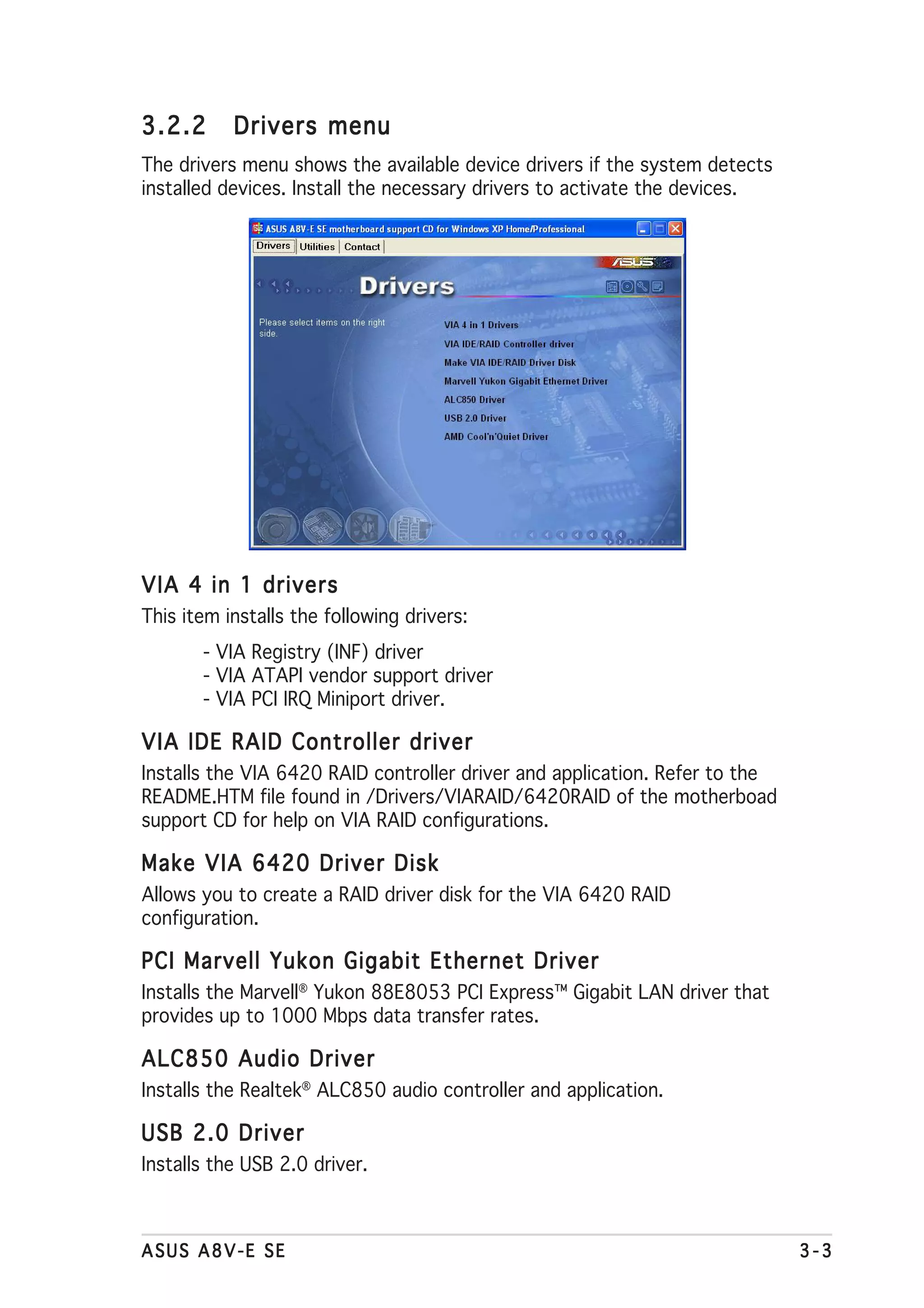 3.2.2      Drivers menu
The drivers menu shows the available device drivers if the system detects
installed devices. Install the necessary drivers to activate the devices.




VIA 4 in 1 drivers
This item installs the following drivers:
       - VIA Registry (INF) driver
       - VIA ATAPI vendor support driver
       - VIA PCI IRQ Miniport driver.

VIA IDE RAID Controller driver
Installs the VIA 6420 RAID controller driver and application. Refer to the
README.HTM file found in /Drivers/VIARAID/6420RAID of the motherboad
support CD for help on VIA RAID configurations.

Make VIA 6420 Driver Disk
Allows you to create a RAID driver disk for the VIA 6420 RAID
configuration.

PCI Marvell Yukon Gigabit Ethernet Driver
Installs the Marvell® Yukon 88E8053 PCI Express™ Gigabit LAN driver that
provides up to 1000 Mbps data transfer rates.

ALC850 Audio Driver
Installs the Realtek® ALC850 audio controller and application.

USB 2.0 Driver
Installs the USB 2.0 driver.



ASUS A8V-E SE                                                                3-3
 
