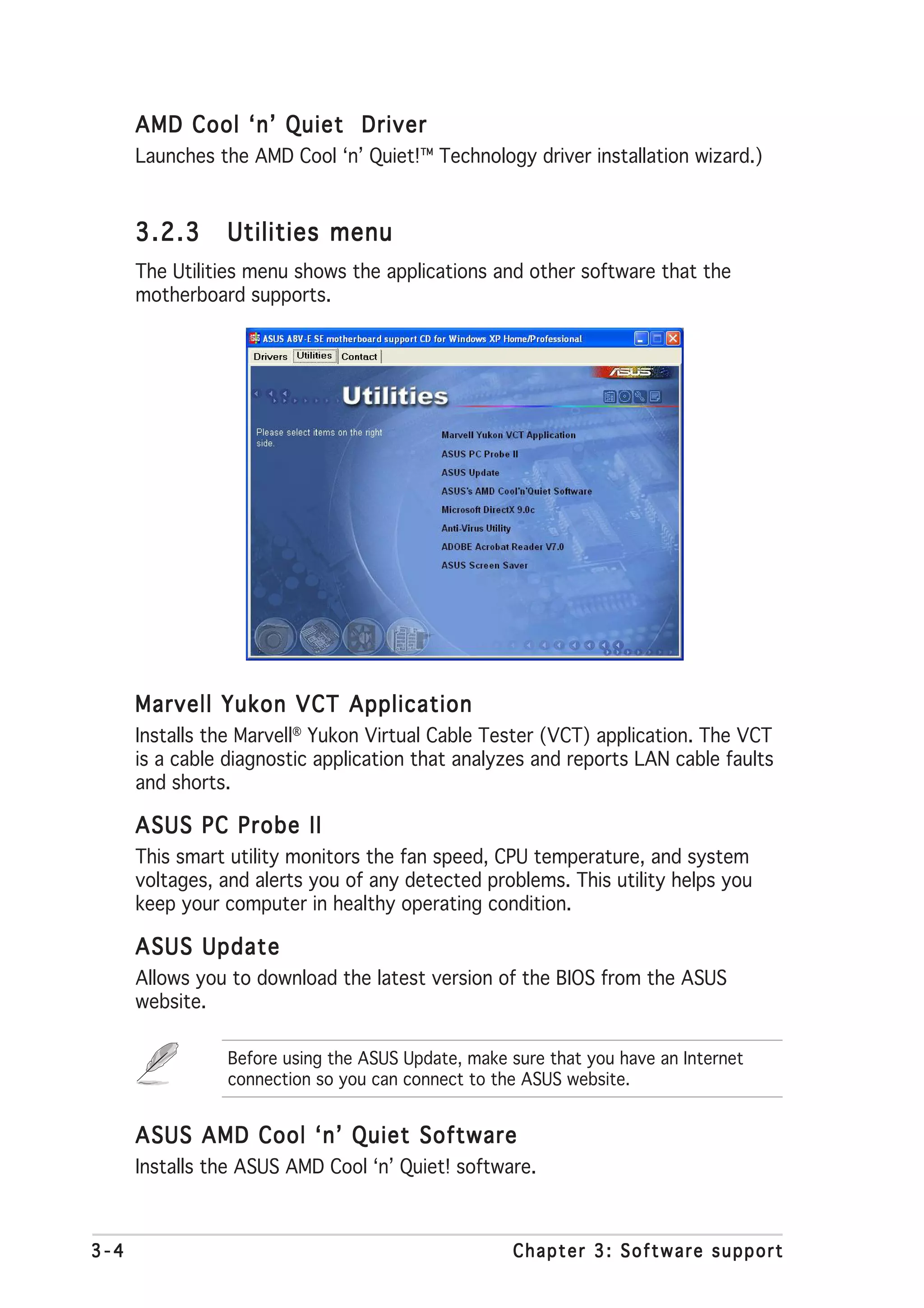 AMD Cool ‘n’ Quiet Driver
      Launches the AMD Cool ‘n’ Quiet!™ Technology driver installation wizard.)


      3.2.3     Utilities menu
      The Utilities menu shows the applications and other software that the
      motherboard supports.




      Marvell Yukon VCT Application
      Installs the Marvell® Yukon Virtual Cable Tester (VCT) application. The VCT
      is a cable diagnostic application that analyzes and reports LAN cable faults
      and shorts.

      ASUS PC Probe II
      This smart utility monitors the fan speed, CPU temperature, and system
      voltages, and alerts you of any detected problems. This utility helps you
      keep your computer in healthy operating condition.

      ASUS Update
      Allows you to download the latest version of the BIOS from the ASUS
      website.

                 Before using the ASUS Update, make sure that you have an Internet
                 connection so you can connect to the ASUS website.


      ASUS AMD Cool ‘n’ Quiet Software
      Installs the ASUS AMD Cool ‘n’ Quiet! software.



3-4                                                 Chapter 3: Software support
 