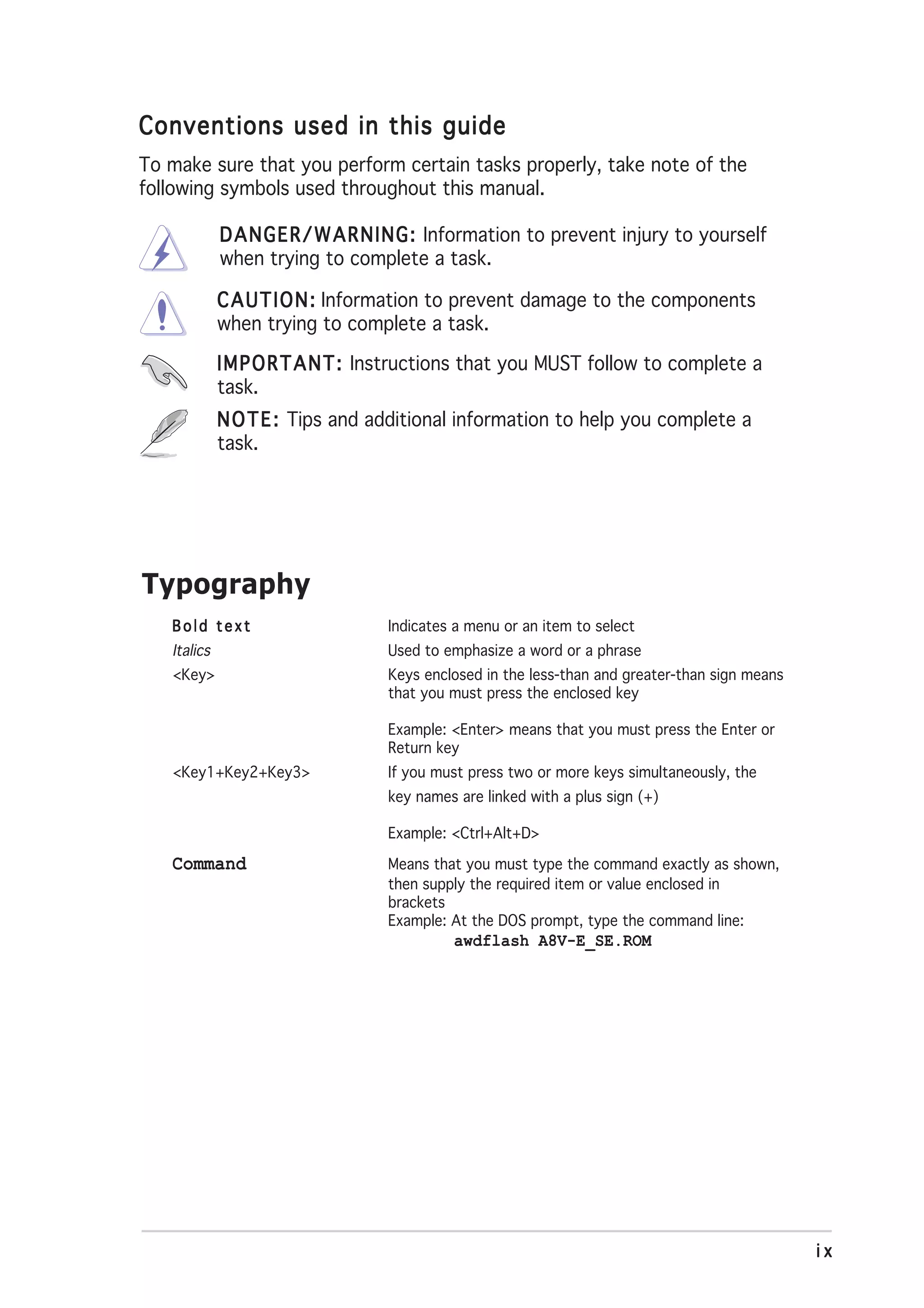 Conventions used in this guide
To make sure that you perform certain tasks properly, take note of the
following symbols used throughout this manual.

             D A N G E R / W A R N I N G : Information to prevent injury to yourself
             when trying to complete a task.

             C A U T I O N : Information to prevent damage to the components
             when trying to complete a task.

             I M P O R T A N T : Instructions that you MUST follow to complete a
             task.
             N O T E : Tips and additional information to help you complete a
             task.




Typography
   Bold text                      Indicates a menu or an item to select
   Italics                        Used to emphasize a word or a phrase
   <Key>                          Keys enclosed in the less-than and greater-than sign means
                                  that you must press the enclosed key

                                  Example: <Enter> means that you must press the Enter or
                                  Return key
   <Key1+Key2+Key3>               If you must press two or more keys simultaneously, the
                                  key names are linked with a plus sign (+)

                                  Example: <Ctrl+Alt+D>

   Command                        Means that you must type the command exactly as shown,
                                  then supply the required item or value enclosed in
                                  brackets
                                  Example: At the DOS prompt, type the command line:
                                           awdflash A8V-E_SE.ROM




                                                                                               ix
 