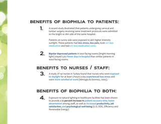 A recent study illustrated that patients undergoing cervical and
lumbar surgery receiving same treatment protocols were admitted
to the bright or dim side of the same hospital.
Patients on sunny side were exposed to 46% higher intensity
sunlight. These patients had less stress, less pain, took 22% less
medication and had 21% less medication costs.
1.
Bipolar depressed patients in east-facing rooms (bright morning
light) stayed 3.67 fewer days in hospital than similar patients in
west-facing rooms.
2.
A study of 141 nurses in Turkey found that nurses who were exposed
to daylight for at least 3 hours a day experienced less stress and
were more satisﬁed at work (Alimoglu & Donmez, 2005).
benefits to nurses / staff:
3.
benefits of biophilia to both:
Exposure to natural lighting in healthcare facilities has been shown
to provide a 12 percent increase in patient recovery time, lower
absenteeism among staﬀ, as well as increased productivity, job
satisfaction, and psychological well-being (U.S. DOE, Eﬃciency and
Renewable Energy)
4.
benefits of biophilia to patients:
 