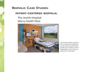 The Jewish Hospital, owned by
Mercy Health has a traditional
set up where the patient bed is
parallel to the window, with an
applaudable view of nature as
opposed to a parking lot.
The Jewish Hospital
Mercy Health West
patient-centered biophilia:
Biophilic Case Studies:
 