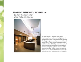 staff-centered biophilia:
St. Mary Medical Center
Walla Walla, Washington
St. Mary’s Medical Center in Walla Walla,
Washington features directed daylight over the
nurse’s station desk as an intended way of using
the daylighting system to improve positivity and
productivity at work, reduce stress and anxiety,
and the number of sick days taken from work. It
is highly important to consider the nurse when
planning daylighting systems, and not just the
patient. The nurse’s mood aﬀects the patients’
moods, so it is integral that the nurses treat the
patients correctly, kindly, caringly and properly.
 