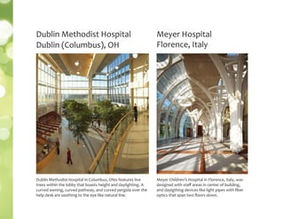 Meyer Hospital
Florence, Italy
Meyer Children’s Hospital in Florence, Italy, was
designed with staﬀ areas in center of building,
and daylgthing devices like light pipes with ﬁber
optics that span two ﬂoors down.
Dublin Methodist Hospital
Dublin (Columbus), OH
Dublin Methodist Hospital in Columbus, Ohio features live
trees within the lobby that boasts height and daylighting. A
curved awning, curved pathway, and curved pergola over the
help desk are soothing to the eye like natural line.
 