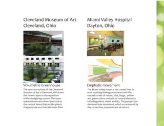 Cleveland Museum of Art
Cleveland, Ohio
The spacious volume of the Cleveland
Musuem of Art in Cleveland, OH draws
the viewers eyes to the repetition
of the daylighting system. The open
space/volume also draws your eye to
the vertical forms that are the plants
that portrude out from the main ﬂoor.
Volumetric Greenhouse
The Miami Valley Hospital has curved lines to
emit soothing feelings associated with the
natural curves of nature, blue, beige, yellow
and green colors symbolic of natural elements
including plants, water and sky. The perspective
demonstrates movement, which accentuated by
the curved line, is reminiscent of nature.
Miami Valley Hospital
Dayton, Ohio
Emphatic movement
 