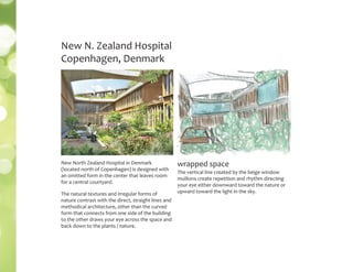 The vertical line created by the beige window
mullions create repetition and rhythm directing
your eye either downward toward the nature or
upward toward the light in the sky.
New N. Zealand Hospital
Copenhagen, Denmark
wrapped spaceNew North Zealand Hospital in Denmark
(located north of Copenhagen) is designed with
an omitted form in the center that leaves room
for a central courtyard.
The natural textures and irregular forms of
nature contrast with the direct, straight lines and
methodical architecture, other than the curved
form that connects from one side of the building
to the other draws your eye across the space and
back down to the plants / nature.
 