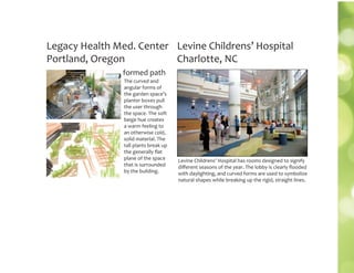 The curved and
angular forms of
the garden space’s
planter boxes pull
the user through
the space. The soft
beige hue creates
a warm feeling to
an otherwise cold,
solid material. The
tall plants break up
the generally ﬂat
plane of the space
that is surrounded
by the building.
Legacy Health Med. Center
Portland, Oregon
formed path
Levine Childrens’ Hospital
Charlotte, NC
Levine Childrens’ Hospital has rooms designed to signify
diﬀerent seasons of the year. The lobby is clearly ﬂooded
with daylighting, and curved forms are used to symbolize
natural shapes while breaking up the rigid, straight lines.
 