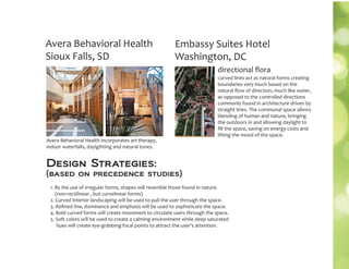 Avera Behavioral Health
Sioux Falls, SD
Avera Behavioral Health incorporates art therapy,
indoor waterfalls, daylgihting and natural tones.
Embassy Suites Hotel
Washington, DC
curved lines act as natural forms creating
boundaries very much based on the
natural ﬂow of direction, much like water,
as opposed to the controlled directions
commonly found in architecture driven by
straight lines. The communal space allows
blending of human and nature, bringing
the outdoors in and allowing daylight to
ﬁll the space, saving on energy costs and
lifting the mood of the space.
directional ﬂora
1. By the use of irregular forms, shapes will resemble those found in nature.
(non-rectilinear , but curvelinear forms)
2. Curved Interior landscaping will be used to pull the user through the space.
3. Reﬁned line, dominance and emphasis will be used to sophisticate the space.
4. Bold curved forms will create movement to circulate users through the space.
5. Soft colors will be used to create a calming environment while deep saturated
hues will create eye-grabbing focal points to attract the user’s attention.
Design Strategies:
(based on precedence studies)
 