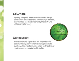 Solution:
By using a Biophilic approach to healthcare design,
there will be positive beneﬁts for mentally ill patients,
their families, and most importantly the staﬀ, who
will be caring for them.
This research and exploration will help me create
peaceful healing environment blending indoor and
outdoor, while maintaining the safety and healthcare
requirements of a mental health facility.
Conclusion:
 