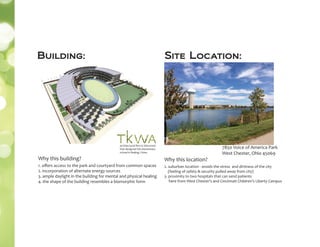 7850 Voice of America Park
West Chester, Ohio 45069
Building: Site Location:
1. oﬀers access to the park and courtyard from common spaces
2. incorporation of alternate energy sources
3. ample daylight in the building for mental and physical healing
4. the shape of the building resembles a biomorphic form
Why this location?
2. suburban location - avoids the stress and dirtiness of the city
(feeling of safety & security pulled away from city)
3. proximity to two hospitals that can send patients
here from West Chester’s and Cincinnati Children’s Liberty Campus
architectural ﬁrm in Wisconsin
that designed this elementary
school in Beijing, China
Why this building?
 