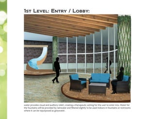 1st Level: Entry / Lobby:
water provides visual and auditory relief, creating a therapeutic setting for the user to enter into. Water for
the fountains will be provided by rainwater and ﬁltered slightly to be used indoors in fountains or restrooms
where it can be repurposed as greywater.
 