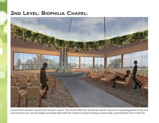 2nd Level: Biophilia Chapel:
Curved forms emulate natural forms found in nature. The curved soﬃt that catches the viewer’s eye due to cascading plants invites and
welcomes the user into the chapel, providing them with the comfort of nature during an emotionally uncomfortable time in their life.
 