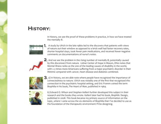 In history, we see the proof of these problems in practice, in how we have treated
the mentally ill.
A study by Ulrich in the late 1980s led to the discovery that patients with views
of nature out their window as opposed to a brick wall had faster recovery rates,
shorter hospital stays, took fewer pain medications, and received fewer negative
comments on documentations of nurse’s notes.
And we see the problem in the rising number of mentally ill, potentially caused
by this disconnect from nature. Lidner Center of Hope in Mason, Ohio notes that
Mental Illness ranks as the one of the leading causes of disability in the world,
with 2.5 times more Americans suﬀering from a major psychiatric disorder in their
lifetime compared with cancer, heart disease and diabetes combined.
a) In history, we are able note where people have recognized the importance of
connectedness to nature. Ulrich was notably one of the ﬁrst that recognized this
connection in the psychiatric hospital setting, and Eric Fromm coined the term
Biophilia in his book, The Heart of Man, published in 1964.
b) Edward O. Wilson and Stephen Kellert further developed this subject in their
research and the books they wrote. Kellert later had his book, Biophilic Design,
published in 2008. This book became my primary source of information on the
topic, where I came across the six elements of Biophilia that I’ve decided to use as
the foundation of the therapeutic environment I’ll be designing.
1.
2.
3.
History:
 