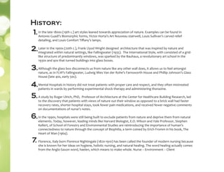In the late 1800s (19th c.) art styles leaned towards appreciation of nature. Examples can be found in
Antonio Guadi’s Biomorphic forms, Victor Horta’s Art Nouveau stairwell, Louis Sullivan’s carved relief
detailing, and Louis Comfort Tiﬀany’s lamps.
Later in the 1900s (20th c.), Frank Llyod Wright designed architecture that was inspired by nature and
integrated within natural settings, like Fallingwater (1935). The International Style, with consisted of a grid-
like structure of predominantly windows, was sparked by the Bauhaus, a revolutionary art school in the
1930s and 40s that turned buildings into glass boxes.
Although the glass box disconnects us from nature like any other wall does, it allows us to feel amongst
nature, as in FLW’s Fallingwater, Ludwig Mies Van der Rohe’s Farnsworth House and Phillip Johnson’s Glass
House (late 40s, early 50s).
Mental Hospitals in history did not treat patients with proper care and respect, and they often mistreated
patients in wards by performing experimental shock therapy and administering thorazine.
A study by Roger Ulrich, PhD, Professor of Architecture at the Center for Healthcare Building Research, led
to the discovery that patients with views of nature out their window as opposed to a brick wall had faster
recovery rates, shorter hospital stays, took fewer pain medications, and received fewer negative comments
on documentations of nurse’s notes.
In the 1990s, hospitals were still being built to exclude patients from nature and deprive them from natural
elements. Today, however, leading minds like Harvard Biologist, E.O. Wilson and Yale Professor, Stephen
Kellert, of School of Forestry and Environmental Studies are reintroducing the importance of human’s
connectedness to nature through the concept of Biophilia, a term coined by Erich Fromm in his book, The
Heart of Man (1964).
Florence, Italy born Florence Nightingale (1820-1910) has been called the founder of modern nursing because
she is known for her ideas on hygiene, holistic nursing, and natural healing. The word healing actually comes
from the Anglo-Saxon word, haelen, which means to make whole. Nurse -- Environment -- Client
History:
2.
3.
4.
1.
5.
6.
7.
 
