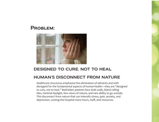 DESIGNED TO CURE, NOT TO HEAL
Healthcare structures emphasize the elimination of ailments and with
disregard for the fundamental aspects of human health—they are “designed
to cure, not to heal.” Bedridden patients face drab walls, bland ceiling
tiles, minimal daylight, few views of nature, and rare ability to go outside.
This disconnect from nature that can intensify stress, pain, anxiety, and
depression, costing the hospital more hours, staﬀ, and resources.
HUMAN’S DISCONNECT FROM NATURE
Problem:
 