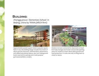 Approximately 40,000 square meters (430,000 square
feet) in size, the building design includes four levels of
above ground classroom, administrative, performance
and related educational spaces, plus two underground
levels reserved for parking and a multi-purpose
gymnasium/athletic complex.
Zhongguancun Elementary School in
Beijing, China by TKWA (ARCH ﬁrm)
Outdoor terraces connected to classrooms on each
level help manage stormwater and provide planting
areas for students to learn about plant growth and
food production. It is also one way to bring them to
closer to nature.
Building:
 