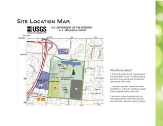 Site Location Map:
1. There is a large amount of greenspace.
The park oﬀers access to walking, biking
and other trails, along with therapeutic
open space and a pond.
2. suburban location - avoids the stress
and dirtiness of the city (feeling of safety
 security pulled away from city)
3. proximity to two hospitals that can
send patients here from West Chester’s
and Cincinnati Children’s Liberty Campus
Why this location?
 