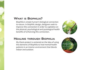 What is Biophilia?
Biophilia is simply human’s biological connection
to nature. In biophilic design, designers seek to
improve this connection in order to capitalize on
the phyiscal, psychological and pysiological health
beneﬁts of enhancing this connection.
Healing through Biophilia
My thesis project is centered on the idea of using
the elements of Biophilia to heal mental health
patients in an interior environment that blends
indoor and outdoor.
 