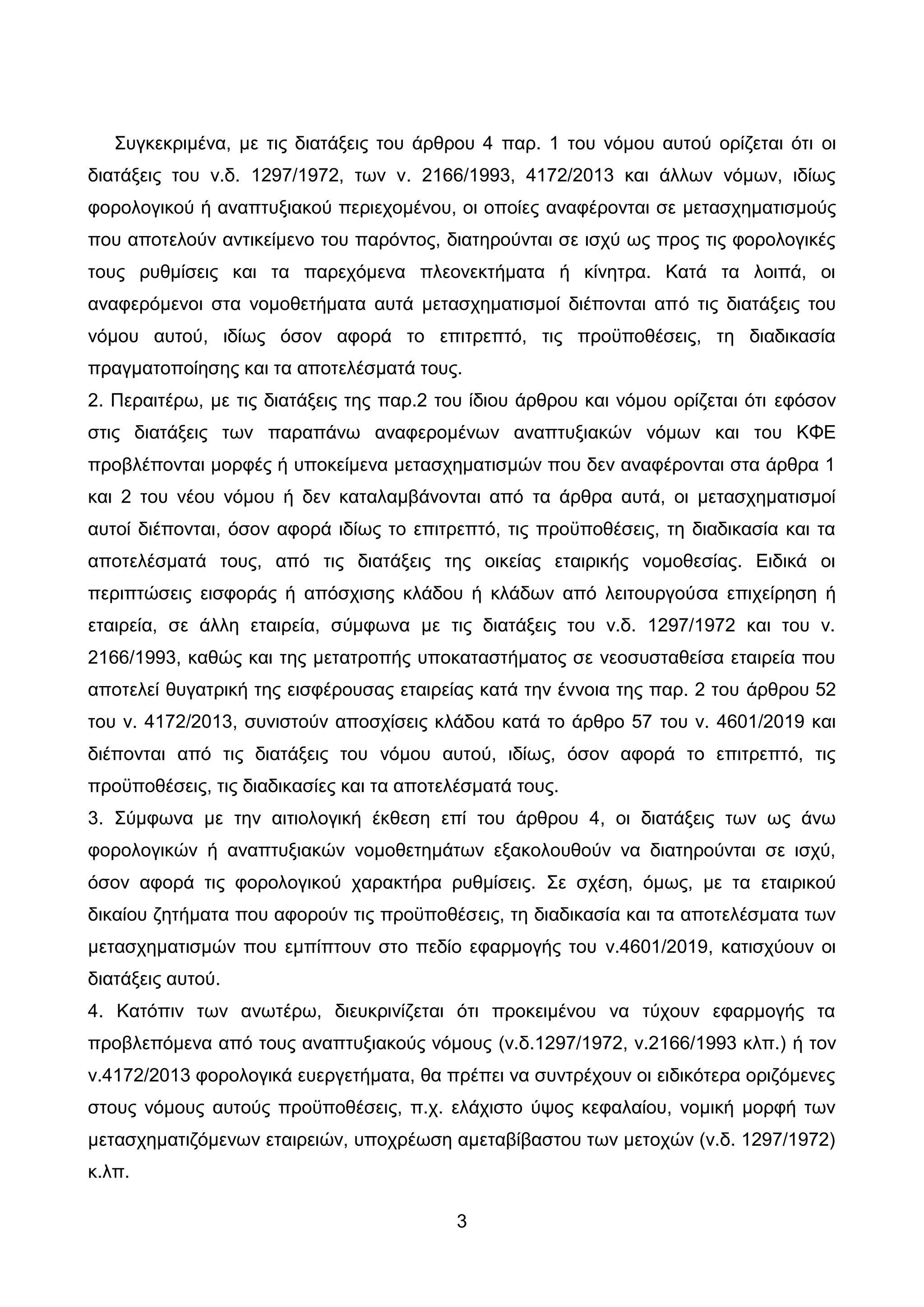 3
΢πγθεθξηκέλα, κε ηηο δηαηάμεηο ηνπ άξζξνπ 4 παξ. 1 ηνπ λφκνπ απηνχ νξίδεηαη φηη νη
δηαηάμεηο ηνπ λ.δ. 1297/1972, ησλ λ. 2166/1993, 4172/2013 θαη άιισλ λφµσλ, ηδίσο
θνξνινγηθνχ ή αλαπηπμηαθνχ πεξηερνµέλνπ, νη νπνίεο αλαθέξνληαη ζε κεηαζρεκαηηζκνχο
πνπ απνηεινχλ αληηθείµελν ηνπ παξφληνο, δηαηεξνχληαη ζε ηζρχ σο πξνο ηηο θνξνινγηθέο
ηνπο ξπζµίζεηο θαη ηα παξερφµελα πιενλεθηήµαηα ή θίλεηξα. Καηά ηα ινηπά, νη
αλαθεξφµελνη ζηα λνµνζεηήµαηα απηά µεηαζρεµαηηζµνί δηέπνληαη απφ ηηο δηαηάμεηο ηνπ
λφκνπ απηνχ, ηδίσο φζνλ αθνξά ην επηηξεπηφ, ηηο πξνυπνζέζεηο, ηε δηαδηθαζία
πξαγµαηνπνίεζεο θαη ηα απνηειέζµαηά ηνπο.
2. Πεξαηηέξσ, κε ηηο δηαηάμεηο ηεο παξ.2 ηνπ ίδηνπ άξζξνπ θαη λφκνπ νξίδεηαη φηη εθφζνλ
ζηηο δηαηάμεηο ησλ παξαπάλσ αλαθεξνκέλσλ αλαπηπμηαθψλ λφµσλ θαη ηνπ ΚΦΔ
πξνβιέπνληαη µνξθέο ή ππνθείµελα µεηαζρεµαηηζµψλ πνπ δελ αλαθέξνληαη ζηα άξζξα 1
θαη 2 ηνπ λένπ λφκνπ ή δελ θαηαιαµβάλνληαη απφ ηα άξζξα απηά, νη µεηαζρεµαηηζµνί
απηνί δηέπνληαη, φζνλ αθνξά ηδίσο ην επηηξεπηφ, ηηο πξνυπνζέζεηο, ηε δηαδηθαζία θαη ηα
απνηειέζµαηά ηνπο, απφ ηηο δηαηάμεηο ηεο νηθείαο εηαηξηθήο λνµνζεζίαο. Δηδηθά νη
πεξηπηψζεηο εηζθνξάο ή απφζρηζεο θιάδνπ ή θιάδσλ απφ ιεηηνπξγνχζα επηρείξεζε ή
εηαηξεία, ζε άιιε εηαηξεία, ζχµθσλα µε ηηο δηαηάμεηο ηνπ λ.δ. 1297/1972 θαη ηνπ λ.
2166/1993, θαζψο θαη ηεο µεηαηξνπήο ππνθαηαζηήµαηνο ζε λενζπζηαζείζα εηαηξεία πνπ
απνηειεί ζπγαηξηθή ηεο εηζθέξνπζαο εηαηξείαο θαηά ηελ έλλνηα ηεο παξ. 2 ηνπ άξζξνπ 52
ηνπ λ. 4172/2013, ζπληζηνχλ απνζρίζεηο θιάδνπ θαηά ην άξζξν 57 ηνπ λ. 4601/2019 θαη
δηέπνληαη απφ ηηο δηαηάμεηο ηνπ λφκνπ απηνχ, ηδίσο, φζνλ αθνξά ην επηηξεπηφ, ηηο
πξνυπνζέζεηο, ηηο δηαδηθαζίεο θαη ηα απνηειέζµαηά ηνπο.
3. ΢χκθσλα κε ηελ αηηηνινγηθή έθζεζε επί ηνπ άξζξνπ 4, νη δηαηάμεηο ησλ σο άλσ
θνξνινγηθψλ ή αλαπηπμηαθψλ λνκνζεηεκάησλ εμαθνινπζνχλ λα δηαηεξνχληαη ζε ηζρχ,
φζνλ αθνξά ηηο θνξνινγηθνχ ραξαθηήξα ξπζκίζεηο. ΢ε ζρέζε, φκσο, κε ηα εηαηξηθνχ
δηθαίνπ δεηήκαηα πνπ αθνξνχλ ηηο πξνυπνζέζεηο, ηε δηαδηθαζία θαη ηα απνηειέζκαηα ησλ
κεηαζρεκαηηζκψλ πνπ εκπίπηνπλ ζην πεδίν εθαξκνγήο ηνπ λ.4601/2019, θαηηζρχνπλ νη
δηαηάμεηο απηνχ.
4. Καηφπηλ ησλ αλσηέξσ, δηεπθξηλίδεηαη φηη πξνθεηκέλνπ λα ηχρνπλ εθαξκνγήο ηα
πξνβιεπφκελα απφ ηνπο αλαπηπμηαθνχο λφκνπο (λ.δ.1297/1972, λ.2166/1993 θιπ.) ή ηνλ
λ.4172/2013 θνξνινγηθά επεξγεηήκαηα, ζα πξέπεη λα ζπληξέρνπλ νη εηδηθφηεξα νξηδφκελεο
ζηνπο λφκνπο απηνχο πξνυπνζέζεηο, π.ρ. ειάρηζην χςνο θεθαιαίνπ, λνκηθή κνξθή ησλ
κεηαζρεκαηηδφκελσλ εηαηξεηψλ, ππνρξέσζε ακεηαβίβαζηνπ ησλ κεηνρψλ (λ.δ. 1297/1972)
θ.ιπ.
ΑΔΑ: ΩΨΜΒ46ΜΠ3Ζ-Ζ6Ν
 