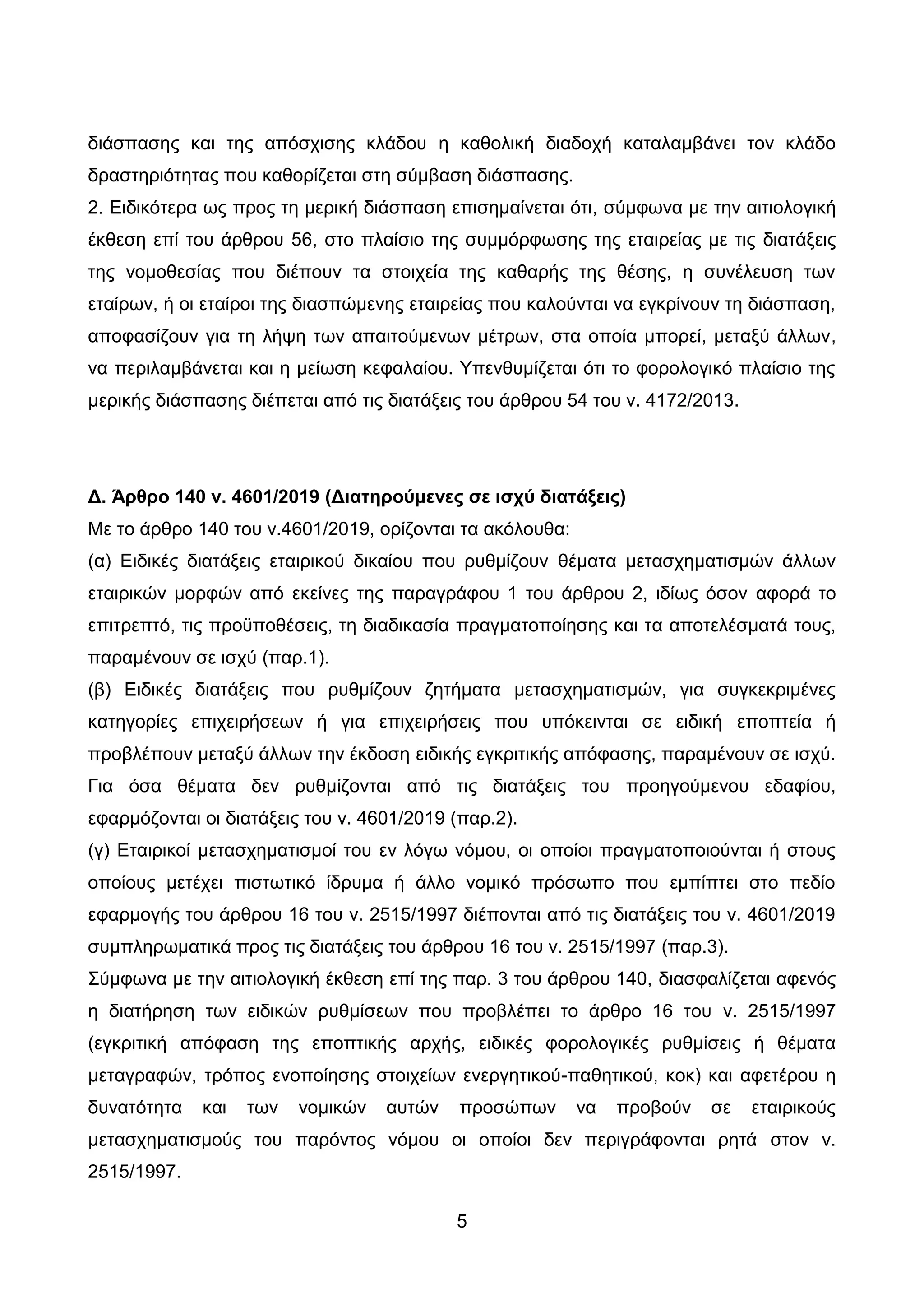 5
δηάζπαζεο θαη ηεο απφζρηζεο θιάδνπ ε θαζνιηθή δηαδνρή θαηαιακβάλεη ηνλ θιάδν
δξαζηεξηφηεηαο πνπ θαζνξίδεηαη ζηε ζχκβαζε δηάζπαζεο.
2. Δηδηθφηεξα σο πξνο ηε κεξηθή δηάζπαζε επηζεκαίλεηαη φηη, ζχκθσλα κε ηελ αηηηνινγηθή
έθζεζε επί ηνπ άξζξνπ 56, ζην πιαίζην ηεο ζπκκφξθσζεο ηεο εηαηξείαο κε ηηο δηαηάμεηο
ηεο λνκνζεζίαο πνπ δηέπνπλ ηα ζηνηρεία ηεο θαζαξήο ηεο ζέζεο, ε ζπλέιεπζε ησλ
εηαίξσλ, ή νη εηαίξνη ηεο δηαζπψκελεο εηαηξείαο πνπ θαινχληαη λα εγθξίλνπλ ηε δηάζπαζε,
απνθαζίδνπλ γηα ηε ιήςε ησλ απαηηνχκελσλ κέηξσλ, ζηα νπνία κπνξεί, κεηαμχ άιισλ,
λα πεξηιακβάλεηαη θαη ε κείσζε θεθαιαίνπ. Τπελζπκίδεηαη φηη ην θνξνινγηθφ πιαίζην ηεο
κεξηθήο δηάζπαζεο δηέπεηαη απφ ηηο δηαηάμεηο ηνπ άξζξνπ 54 ηνπ λ. 4172/2013.
Γ. Άπθπο 140 ν. 4601/2019 (Γιαηηπούμενερ ζε ιζσύ διαηάξειρ)
Με ην άξζξν 140 ηνπ λ.4601/2019, νξίδνληαη ηα αθφινπζα:
(α) Δηδηθέο δηαηάμεηο εηαηξηθνχ δηθαίνπ πνπ ξπζκίδνπλ ζέκαηα κεηαζρεκαηηζκψλ άιισλ
εηαηξηθψλ κνξθψλ απφ εθείλεο ηεο παξαγξάθνπ 1 ηνπ άξζξνπ 2, ηδίσο φζνλ αθνξά ην
επηηξεπηφ, ηηο πξνυπνζέζεηο, ηε δηαδηθαζία πξαγκαηνπνίεζεο θαη ηα απνηειέζκαηά ηνπο,
παξακέλνπλ ζε ηζρχ (παξ.1).
(β) Δηδηθέο δηαηάμεηο πνπ ξπζκίδνπλ δεηήκαηα κεηαζρεκαηηζκψλ, γηα ζπγθεθξηκέλεο
θαηεγνξίεο επηρεηξήζεσλ ή γηα επηρεηξήζεηο πνπ ππφθεηληαη ζε εηδηθή επνπηεία ή
πξνβιέπνπλ κεηαμχ άιισλ ηελ έθδνζε εηδηθήο εγθξηηηθήο απφθαζεο, παξακέλνπλ ζε ηζρχ.
Γηα φζα ζέκαηα δελ ξπζκίδνληαη απφ ηηο δηαηάμεηο ηνπ πξνεγνχκελνπ εδαθίνπ,
εθαξκφδνληαη νη δηαηάμεηο ηνπ λ. 4601/2019 (παξ.2).
(γ) Δηαηξηθνί κεηαζρεκαηηζκνί ηνπ ελ ιφγσ λφκνπ, νη νπνίνη πξαγκαηνπνηνχληαη ή ζηνπο
νπνίνπο κεηέρεη πηζησηηθφ ίδξπκα ή άιιν λνκηθφ πξφζσπν πνπ εκπίπηεη ζην πεδίν
εθαξκνγήο ηνπ άξζξνπ 16 ηνπ λ. 2515/1997 δηέπνληαη απφ ηηο δηαηάμεηο ηνπ λ. 4601/2019
ζπκπιεξσκαηηθά πξνο ηηο δηαηάμεηο ηνπ άξζξνπ 16 ηνπ λ. 2515/1997 (παξ.3).
΢χκθσλα κε ηελ αηηηνινγηθή έθζεζε επί ηεο παξ. 3 ηνπ άξζξνπ 140, δηαζθαιίδεηαη αθελφο
ε δηαηήξεζε ησλ εηδηθψλ ξπζκίζεσλ πνπ πξνβιέπεη ην άξζξν 16 ηνπ λ. 2515/1997
(εγθξηηηθή απφθαζε ηεο επνπηηθήο αξρήο, εηδηθέο θνξνινγηθέο ξπζκίζεηο ή ζέκαηα
κεηαγξαθψλ, ηξφπνο ελνπνίεζεο ζηνηρείσλ ελεξγεηηθνχ-παζεηηθνχ, θνθ) θαη αθεηέξνπ ε
δπλαηφηεηα θαη ησλ λνκηθψλ απηψλ πξνζψπσλ λα πξνβνχλ ζε εηαηξηθνχο
κεηαζρεκαηηζκνχο ηνπ παξφληνο λφκνπ νη νπνίνη δελ πεξηγξάθνληαη ξεηά ζηνλ λ.
2515/1997.
ΑΔΑ: ΩΨΜΒ46ΜΠ3Ζ-Ζ6Ν
 