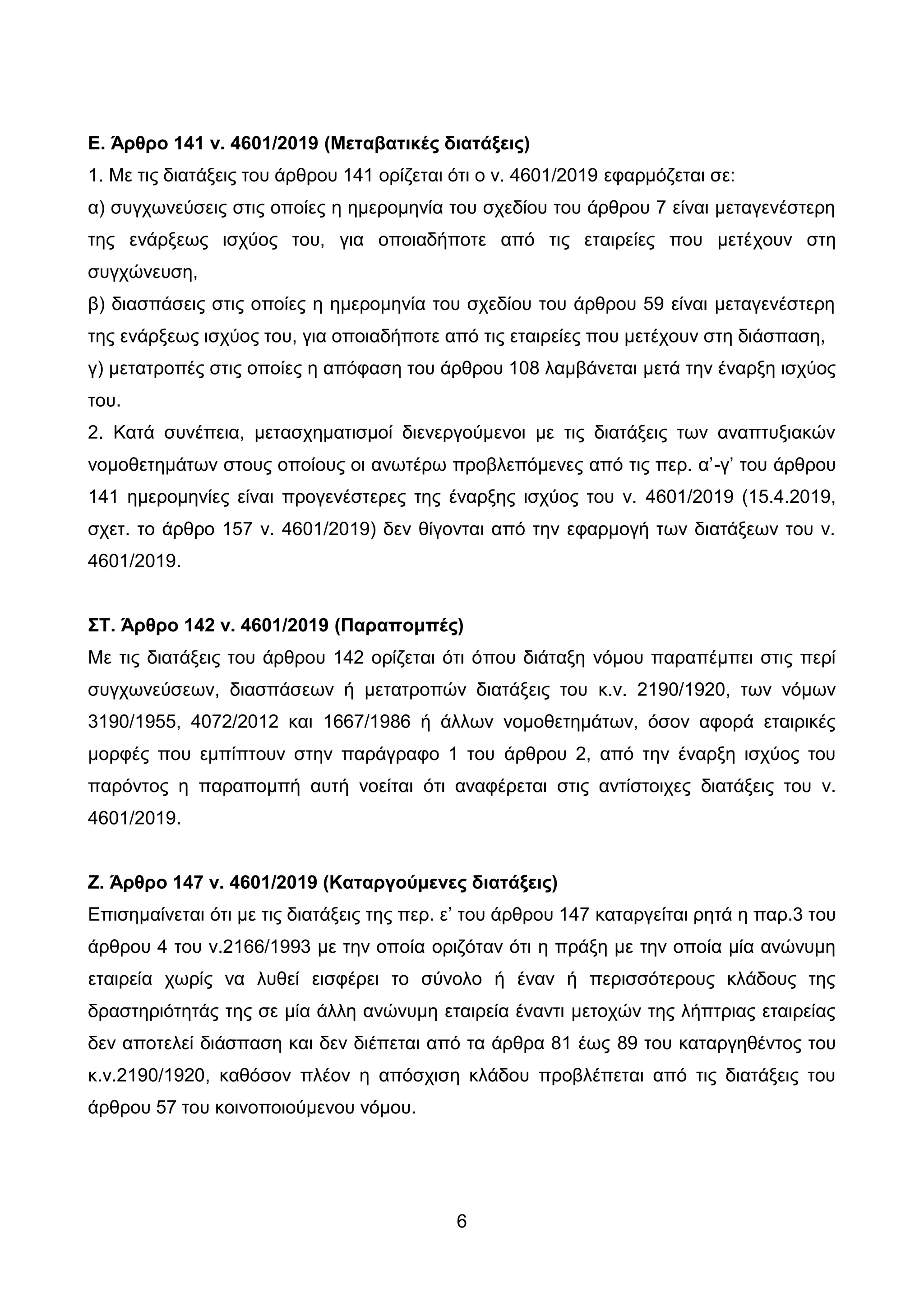 6
Δ. Άπθπο 141 ν. 4601/2019 (Μεηαβαηικέρ διαηάξειρ)
1. Με ηηο δηαηάμεηο ηνπ άξζξνπ 141 νξίδεηαη φηη ν λ. 4601/2019 εθαξκφδεηαη ζε:
α) ζπγρσλεχζεηο ζηηο νπνίεο ε εκεξνκελία ηνπ ζρεδίνπ ηνπ άξζξνπ 7 είλαη κεηαγελέζηεξε
ηεο ελάξμεσο ηζρχνο ηνπ, γηα νπνηαδήπνηε απφ ηηο εηαηξείεο πνπ κεηέρνπλ ζηε
ζπγρψλεπζε,
β) δηαζπάζεηο ζηηο νπνίεο ε εκεξνκελία ηνπ ζρεδίνπ ηνπ άξζξνπ 59 είλαη κεηαγελέζηεξε
ηεο ελάξμεσο ηζρχνο ηνπ, γηα νπνηαδήπνηε απφ ηηο εηαηξείεο πνπ κεηέρνπλ ζηε δηάζπαζε,
γ) κεηαηξνπέο ζηηο νπνίεο ε απφθαζε ηνπ άξζξνπ 108 ιακβάλεηαη κεηά ηελ έλαξμε ηζρχνο
ηνπ.
2. Καηά ζπλέπεηα, κεηαζρεκαηηζκνί δηελεξγνχκελνη κε ηηο δηαηάμεηο ησλ αλαπηπμηαθψλ
λνκνζεηεκάησλ ζηνπο νπνίνπο νη αλσηέξσ πξνβιεπφκελεο απφ ηηο πεξ. α’-γ’ ηνπ άξζξνπ
141 εκεξνκελίεο είλαη πξνγελέζηεξεο ηεο έλαξμεο ηζρχνο ηνπ λ. 4601/2019 (15.4.2019,
ζρεη. ην άξζξν 157 λ. 4601/2019) δελ ζίγνληαη απφ ηελ εθαξκνγή ησλ δηαηάμεσλ ηνπ λ.
4601/2019.
΢Σ. Άπθπο 142 ν. 4601/2019 (Παπαπομπέρ)
Με ηηο δηαηάμεηο ηνπ άξζξνπ 142 νξίδεηαη φηη φπνπ δηάηαμε λφκνπ παξαπέκπεη ζηηο πεξί
ζπγρσλεχζεσλ, δηαζπάζεσλ ή κεηαηξνπψλ δηαηάμεηο ηνπ θ.λ. 2190/1920, ησλ λφκσλ
3190/1955, 4072/2012 θαη 1667/1986 ή άιισλ λνκνζεηεκάησλ, φζνλ αθνξά εηαηξηθέο
κνξθέο πνπ εκπίπηνπλ ζηελ παξάγξαθν 1 ηνπ άξζξνπ 2, απφ ηελ έλαξμε ηζρχνο ηνπ
παξφληνο ε παξαπνκπή απηή λνείηαη φηη αλαθέξεηαη ζηηο αληίζηνηρεο δηαηάμεηο ηνπ λ.
4601/2019.
Ε. Άπθπο 147 ν. 4601/2019 (Καηαπγούμενερ διαηάξειρ)
Δπηζεκαίλεηαη φηη κε ηηο δηαηάμεηο ηεο πεξ. ε’ ηνπ άξζξνπ 147 θαηαξγείηαη ξεηά ε παξ.3 ηνπ
άξζξνπ 4 ηνπ λ.2166/1993 κε ηελ νπνία νξηδφηαλ φηη ε πξάμε κε ηελ νπνία κία αλψλπκε
εηαηξεία ρσξίο λα ιπζεί εηζθέξεη ην ζχλνιν ή έλαλ ή πεξηζζφηεξνπο θιάδνπο ηεο
δξαζηεξηφηεηάο ηεο ζε κία άιιε αλψλπκε εηαηξεία έλαληη κεηνρψλ ηεο ιήπηξηαο εηαηξείαο
δελ απνηειεί δηάζπαζε θαη δελ δηέπεηαη απφ ηα άξζξα 81 έσο 89 ηνπ θαηαξγεζέληνο ηνπ
θ.λ.2190/1920, θαζφζνλ πιένλ ε απφζρηζε θιάδνπ πξνβιέπεηαη απφ ηηο δηαηάμεηο ηνπ
άξζξνπ 57 ηνπ θνηλνπνηνχκελνπ λφκνπ.
ΑΔΑ: ΩΨΜΒ46ΜΠ3Ζ-Ζ6Ν
 