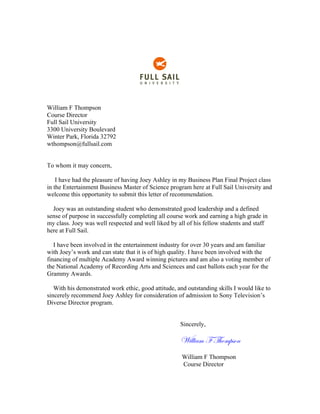 William F Thompson
Course Director
Full Sail University
3300 University Boulevard
Winter Park, Florida 32792
wthompson@fullsail.com
To whom it may concern,
I have had the pleasure of having Joey Ashley in my Business Plan Final Project class
in the Entertainment Business Master of Science program here at Full Sail University and
welcome this opportunity to submit this letter of recommendation.
Joey was an outstanding student who demonstrated good leadership and a defined
sense of purpose in successfully completing all course work and earning a high grade in
my class. Joey was well respected and well liked by all of his fellow students and staff
here at Full Sail.
I have been involved in the entertainment industry for over 30 years and am familiar
with Joey’s work and can state that it is of high quality. I have been involved with the
financing of multiple Academy Award winning pictures and am also a voting member of
the National Academy of Recording Arts and Sciences and cast ballots each year for the
Grammy Awards.
With his demonstrated work ethic, good attitude, and outstanding skills I would like to
sincerely recommend Joey Ashley for consideration of admission to Sony Television’s
Diverse Director program.
Sincerely,
William F Thompson
William F Thompson
Course Director
 