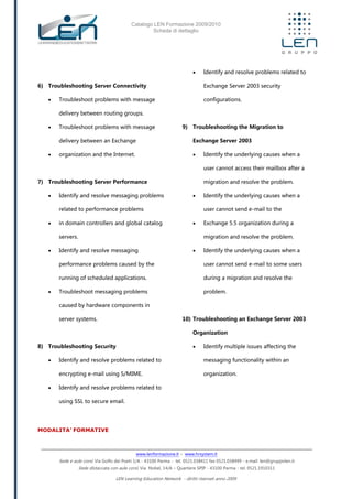 Catalogo LEN Formazione 2009/2010
Scheda di dettaglio
www.lenformazione.it – www.hrsystem.it
Sede e aule corsi: Via Golfo dei Poeti 1/A - 43100 Parma - tel. 0521.038411 fax 0521.038499 - e.mail: len@gruppolen.it
Sede distaccata con aule corsi: Via Nobel, 14/A – Quartiere SPIP - 43100 Parma - tel. 0521.1910311
LEN Learning Education Network - diritti riservati anno 2009
6) Troubleshooting Server Connectivity
 Troubleshoot problems with message
delivery between routing groups.
 Troubleshoot problems with message
delivery between an Exchange
 organization and the Internet.
7) Troubleshooting Server Performance
 Identify and resolve messaging problems
related to performance problems
 in domain controllers and global catalog
servers.
 Identify and resolve messaging
performance problems caused by the
running of scheduled applications.
 Troubleshoot messaging problems
caused by hardware components in
server systems.
8) Troubleshooting Security
 Identify and resolve problems related to
encrypting e-mail using S/MIME.
 Identify and resolve problems related to
using SSL to secure email.
 Identify and resolve problems related to
Exchange Server 2003 security
configurations.
9) Troubleshooting the Migration to
Exchange Server 2003
 Identify the underlying causes when a
user cannot access their mailbox after a
migration and resolve the problem.
 Identify the underlying causes when a
user cannot send e-mail to the
 Exchange 5.5 organization during a
migration and resolve the problem.
 Identify the underlying causes when a
user cannot send e-mail to some users
during a migration and resolve the
problem.
10) Troubleshooting an Exchange Server 2003
Organization
 Identify multiple issues affecting the
messaging functionality within an
organization.
MODALITA’ FORMATIVE
 