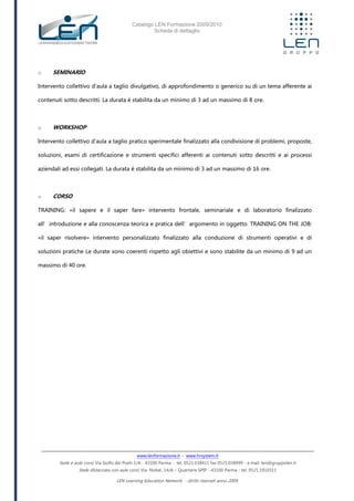 Catalogo LEN Formazione 2009/2010
Scheda di dettaglio
www.lenformazione.it – www.hrsystem.it
Sede e aule corsi: Via Golfo dei Poeti 1/A - 43100 Parma - tel. 0521.038411 fax 0521.038499 - e.mail: len@gruppolen.it
Sede distaccata con aule corsi: Via Nobel, 14/A – Quartiere SPIP - 43100 Parma - tel. 0521.1910311
LEN Learning Education Network - diritti riservati anno 2009
o SEMINARIO
Intervento collettivo d'aula a taglio divulgativo, di approfondimento o generico su di un tema afferente ai
contenuti sotto descritti. La durata è stabilita da un minimo di 3 ad un massimo di 8 ore.
o WORKSHOP
Intervento collettivo d'aula a taglio pratico sperimentale finalizzato alla condivisione di problemi, proposte,
soluzioni, esami di certificazione e strumenti specifici afferenti ai contenuti sotto descritti e ai processi
aziendali ad essi collegati. La durata è stabilita da un minimo di 3 ad un massimo di 16 ore.
o CORSO
TRAINING: «il sapere e il saper fare» intervento frontale, seminariale e di laboratorio finalizzato
all’introduzione e alla conoscenza teorica e pratica dell’argomento in oggetto. TRAINING ON THE JOB:
«il saper risolvere» intervento personalizzato finalizzato alla conduzione di strumenti operativi e di
soluzioni pratiche Le durate sono coerenti rispetto agli obiettivi e sono stabilite da un minimo di 9 ad un
massimo di 40 ore.
 