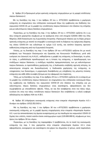 3
3. Άρθρο 29 («Προσωρινό μέτρο κρατικής ενίσχυσης επιχειρήσεων με τη μορφή επιδότησης
παγίων δαπανών»)
Με τις διατάξεις της παρ. 1 του άρθρου 29 του ν. 4772/2021 προβλέπεται η χορήγηση
ενίσχυσης σε επιχειρήσεις που επλήγησαν οικονομικά λόγω της εμφάνισης και διάδοσης του
κορωνοϊού COVID-19, με τη μορφή της «επιδότησης παγίων δαπανών» στο πλαίσιο της στήριξης
για μη καλυπτόμενες πάγιες δαπάνες επιχειρήσεων.
Περαιτέρω, με τις διατάξεις της παρ. 2 του άρθρου 29 του ν. 4772/2021 ορίζεται ότι η ως
άνω ενίσχυση χορηγείται σύμφωνα με τα οριζόμενα στην υπό στοιχεία C(2020) 1863 της 19ης
Μαρτίου 2020 Ανακοίνωση της Ευρωπαϊκής Επιτροπής «Προσωρινό πλαίσιο για τη λήψη μέτρων
κρατικής ενίσχυσης με σκοπό να στηριχθεί η οικονομία κατά τη διάρκεια της τρέχουσας έξαρσης
της νόσου COVID-19» και ειδικότερα το τμήμα 3.12 αυτής, και κατόπιν έγκρισης σχετικού
καθεστώτος ενίσχυσης από την Ευρωπαϊκή Επιτροπή.
Επίσης, με τις διατάξεις της παρ. 3 του άρθρου 29 του ν.4772/2021 ορίζεται ότι με κοινή
απόφαση των Υπουργών Οικονομικών και Εργασίας και Κοινωνικών Υποθέσεων, μετά από
εισήγηση του Διοικητή της Α.Α.Δ.Ε., καθορίζονται η μορφή της ενίσχυσης, οι δικαιούχοι, το μέσο,
το ύψος, η μεθοδολογία προσδιορισμού και η ένταση της ενίσχυσης, ο προσδιορισμός των
επιλέξιμων παγίων δαπανών, η επιλέξιμη περίοδος πραγματοποίησης των μη καλυπτόμενων
παγίων δαπανών, οι προϋποθέσεις χορήγησής της, η διαδικασία υποβολής σχετικής αίτησης, τα
απαιτούμενα στοιχεία και δικαιολογητικά, η διαδικασία χορήγησης της ενίσχυσης, οι
υποχρεώσεις των δικαιούχων, ο μηχανισμός διασφάλισης μη υπέρβασης της μέγιστης έντασης
ενίσχυσης και κάθε άλλο συναφές ζήτημα για την εφαρμογή του παρόντος.
Τέλος, με τις διατάξεις της παρ. 4 του άρθρου 29 του ν. 4772/2021 ορίζεται ότι η ενίσχυση με
τη μορφή της «επιδότησης παγίων δαπανών» σε επιχειρήσεις που επλήγησαν οικονομικά λόγω
της εμφάνισης και διάδοσης του κορωνοϊού COVID-19 στο πλαίσιο της στήριξης για μη
καλυπτόμενες πάγιες δαπάνες επιχειρήσεων είναι ακατάσχετη, αφορολόγητη και δεν
συμψηφίζεται με οποιαδήποτε οφειλή. Τέλος, αν και δεν αναφέρεται στον πιο πάνω νόμο,
ευνόητο ότι στην πιο πάνω «επιδότηση παγίων δαπανών» δεν επιβάλλεται η ειδική εισφορά
αλληλεγγύης του άρθρου 43Α του Κ.Φ.Ε.
4. Άρθρο 30 («Χορήγηση οικονομικής ενίσχυσης στην εταιρεία «Αεροπορία Αιγαίου Α.Ε.»
δυνάμει του άρθρου 107(2) (β) ΣΛΕΕ»)
Με τις διατάξεις της παρ. 1 του άρθρου 30 του ν.4772/2021 προβλέπεται η χορήγηση
οικονομικής ενίσχυσης, με τη μορφή άμεσης επιχορήγησης στην εταιρεία «Αεροπορία Αιγαίου
Α.Ε.» για την αποκατάσταση της άμεσα συναρτώμενης με την πανδημία του κορωνοϊού COVID-19
ζημίας που υπέστη, ποσού εκατόν είκοσι εκατομμυρίων ευρώ (120.000.000 €), σύμφωνα με τους
όρους του άρθρου 30 του νόμου.
Περαιτέρω, με τις διατάξεις της παραγράφου 5 προβλέπεται, ότι το ποσό της οικονομικής
ενίσχυσης της παρ. 1 που χορηγείται στην εταιρεία «Αεροπορία Αιγαίου Α.Ε.» είναι
αφορολόγητο, ανεκχώρητο και ακατάσχετο στα χέρια του Δημοσίου ή τρίτων, κατά παρέκκλιση
ΑΔΑ: ΨΕΦΛ46ΜΠ3Ζ-ΥΜΥ
 