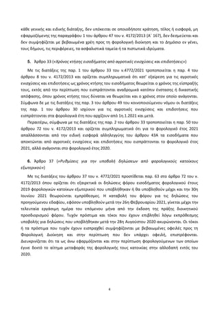 4
κάθε γενικής και ειδικής διάταξης, δεν υπόκειται σε οποιοδήποτε κράτηση, τέλος ή εισφορά, μη
εφαρμοζόμενης της παραγράφου 1 του άρθρου 47 του ν. 4172/2013 (Α΄ 167), δεν δεσμεύεται και
δεν συμψηφίζεται με βεβαιωμένα χρέη προς τη φορολογική διοίκηση και το Δημόσιο εν γένει,
τους δήμους, τις περιφέρειες, τα ασφαλιστικά ταμεία ή τα πιστωτικά ιδρύματα.
5. Άρθρο 33 («Χρόνος κτήσης εισοδήματος από αγροτικές ενισχύσεις και επιδοτήσεις»)
Με τις διατάξεις της παρ. 1 του άρθρου 33 του ν.4772/2021 τροποποιείται η παρ. 4 του
άρθρου 8 του ν. 4172/2013 και ορίζεται συμπληρωματικά ότι κατ’ εξαίρεση για τις αγροτικές
ενισχύσεις και επιδοτήσεις ως χρόνος κτήσης του εισοδήματος θεωρείται ο χρόνος της είσπραξής
τους, εκτός από την περίπτωση που εισπράττονται αναδρομικά κατόπιν ένστασης ή δικαστικής
απόφασης, όπου χρόνος κτήσης τους δύναται να θεωρείται και o χρόνος στον οποίο ανάγονται.
Σύμφωνα δε με τις διατάξεις της παρ. 3 του άρθρου 49 του κοινοποιούμενου νόμου οι διατάξεις
της παρ. 1 του άρθρου 30 ισχύουν για τις αγροτικές ενισχύσεις και επιδοτήσεις που
εισπράττονται στα φορολογικά έτη που αρχίζουν από 1η.1.2021 και μετά.
Περαιτέρω, σύμφωνα με τις διατάξεις της παρ. 2 του άρθρου 33 τροποποιείται η παρ. 50 του
άρθρου 72 του ν. 4172/2013 και ορίζεται συμπληρωματικά ότι για το φορολογικό έτος 2021
απαλλάσσονται από την ειδική εισφορά αλληλεγγύης του άρθρου 43Α τα εισοδήματα που
αποκτώνται από αγροτικές ενισχύσεις και επιδοτήσεις που εισπράττονται το φορολογικό έτος
2021, αλλά ανάγονται στο φορολογικό έτος 2020.
6. Άρθρο 37 («Ρυθμίσεις για την υποβολή δηλώσεων από φορολογικούς κατοίκους
εξωτερικού»)
Με τις διατάξεις του άρθρου 37 του ν. 4772/2021 προστίθεται παρ. 63 στο άρθρο 72 του ν.
4172/2013 όπου ορίζεται ότι εξαιρετικά οι δηλώσεις φόρου εισοδήματος φορολογικού έτους
2019 φορολογικών κατοίκων εξωτερικού που υποβλήθηκαν ή θα υποβληθούν μέχρι και την 30η
Ιουνίου 2021 θεωρούνται εμπρόθεσμες. Η καταβολή του φόρου για τις δηλώσεις του
προηγούμενου εδαφίου, εφόσον υποβληθούν μετά την 26η Φεβρουαρίου 2021, γίνεται μέχρι την
τελευταία εργάσιμη ημέρα του επόμενου μήνα από την έκδοση της πράξης διοικητικού
προσδιορισμού φόρου. Τυχόν πρόστιμα και τόκοι που έχουν επιβληθεί λόγω εκπρόθεσμης
υποβολής για δηλώσεις που υποβλήθηκαν μετά την 28η Αυγούστου 2020 ακυρώνονται. Οι τόκοι
ή τα πρόστιμα που τυχόν έχουν εισπραχθεί συμψηφίζονται με βεβαιωμένες οφειλές προς τη
Φορολογική Διοίκηση και στην περίπτωση που δεν υπάρχει οφειλή, επιστρέφονται.
Διευκρινίζεται ότι τα ως άνω εφαρμόζονται και στην περίπτωση φορολογούμενων των οποίων
έγινε δεκτό το αίτημα μεταφοράς της φορολογικής τους κατοικίας στην αλλοδαπή εντός του
2020.
ΑΔΑ: ΨΕΦΛ46ΜΠ3Ζ-ΥΜΥ
 